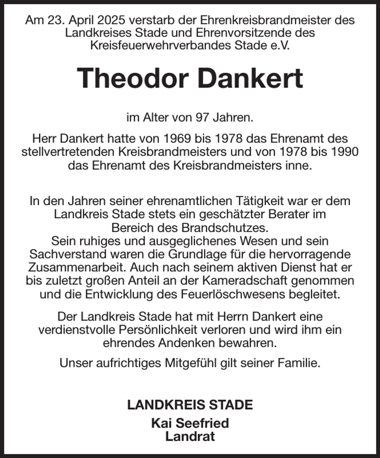 <p>Am 23. April 2025 verstarb der Ehrenkreisbrandmeister des Landkreises Stade und Ehrenvorsitzende des<br />Kreisfeuerwehrverbandes Stade e.V.<br />Theodor Dankert</p><p>im Alter von 97 Jahren.<br />Herr Dankert hatte von 1969 bis 1978 das Ehrenamt des stellvertretenden Kreisbrandmeisters und von 1978 bis 1990 das Ehrenamt des Kreisbrandmeisters inne.</p><p>In den Jahren seiner ehrenamtlichen Tätigkeit war er dem Landkreis Stade stets ein geschätzter Berater im<br />Bereich des Brandschutzes.<br />Sein ruhiges und ausgeglichenes Wesen und sein<br />Sachverstand waren die Grundlage für die hervorragende Zusammenarbeit. Auch nach seinem aktiven Dienst hat er<br />bis zuletzt großen Anteil an der Kameradschaft genommen<br />und die Entwicklung des Feuerlöschwesens begleitet.<br />Der Landkreis Stade hat mit Herrn Dankert eine<br />verdienstvolle Persönlichkeit verloren und wird ihm ein<br />ehrendes Andenken bewahren.<br />Unser aufrichtiges Mitgefühl gilt seiner Familie.</p><p>LANDKREIS STADE<br />Kai Seefried<br />Landrat</p>