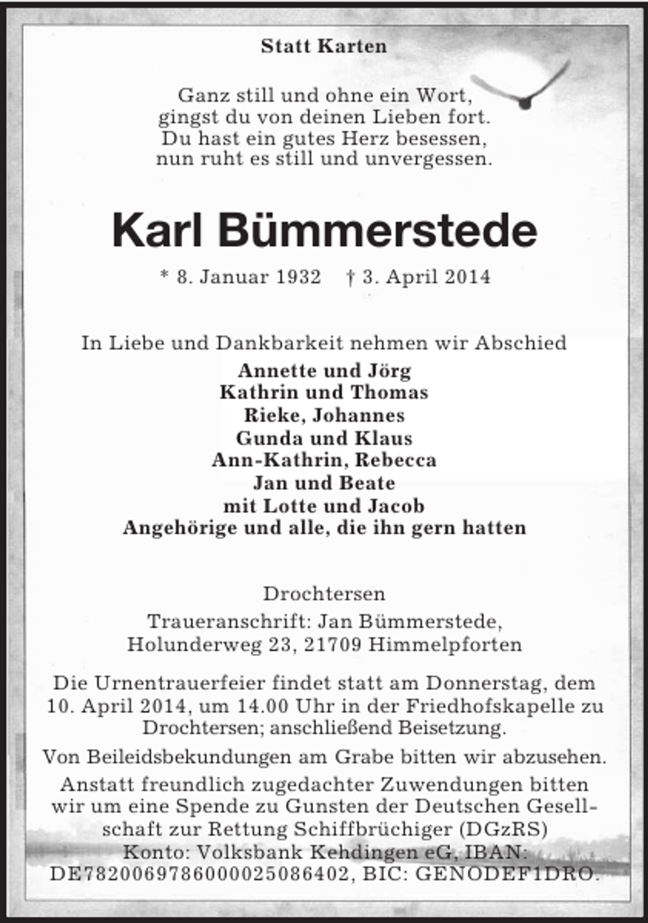 <p>Statt Karten<br />Ganz still und ohne ein Wort,<br />gingst du von deinen Lieben fort.<br />Du hast ein gutes Herz besessen,<br />nun ruht es still und unvergessen.<br />Karl Bümmerstede<br />* 8. Januar 1932 † 3. April 2014<br />In Liebe und Dankbarkeit nehmen wir Abschied<br />Annette und Jörg<br />Kathrin und Thomas<br />Rieke, Johannes<br />Gunda und Klaus<br />Ann-Kathrin, Rebecca<br />Jan und Beate<br />mit Lotte und Jacob<br />Angehörige und alle, die ihn gern hatten<br />Drochtersen<br />Traueranschrift: Jan Bümmerstede,<br />Holunderweg 23, 21709 Himmelpforten<br />Die Urnentrauerfeier findet statt am Donnerstag, dem 10. April 2014, um 14.00 Uhr in der Friedhofskapelle zu Drochtersen; anschließend Beisetzung.<br />Von Beileidsbekundungen am Grabe bitten wir abzusehen.<br />Anstatt freundlich zugedachter Zuwendungen bitten wir um eine Spende zu Gunsten der Deutschen Gesellschaft zur Rettung Schiffbrüchiger (DGzRS)<br />Konto: Volksbank Kehdingen eG, IBAN: DE7820069786000025086402, BIC: GENODEF1DRO.</p>
