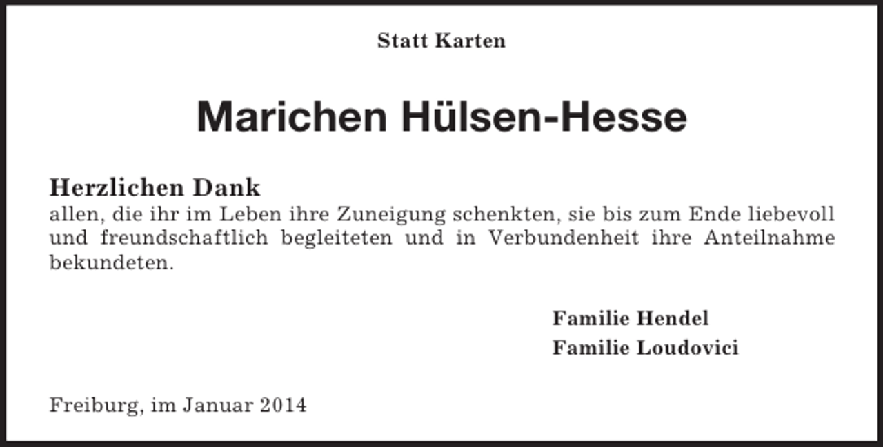 <p>Statt Karten<br />Marichen Hülsen-Hesse<br />Herzlichen Dank<br />allen, die ihr im Leben ihre Zuneigung schenkten, sie bis zum Ende liebevoll und freundschaftlich begleiteten und in Verbundenheit ihre Anteilnahme<br />bekundeten.<br />Familie Hendel<br />Familie Loudovici<br />Freiburg, im Januar 2014</p>