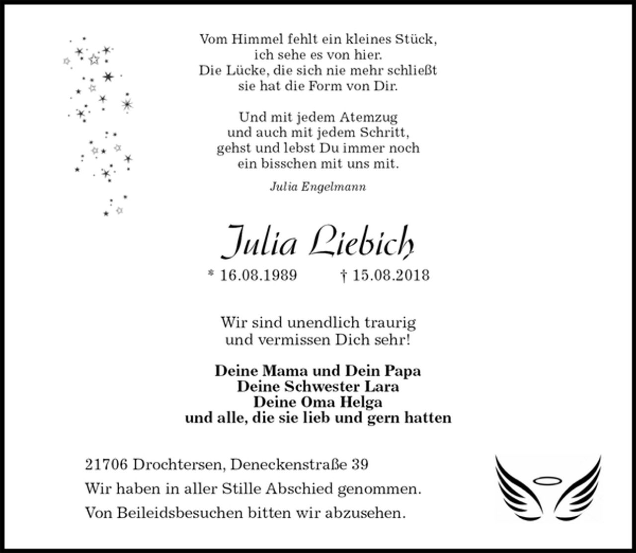 <p>Vom Himmel fehlt ein kleines Stück,<br />ich sehe es von hier.<br />Die Lücke, die sich nie mehr schließt<br />sie hat die Form von Dir.</p><p>Und mit jedem Atemzug<br />und auch mit jedem Schritt,<br />gehst und lebst Du immer noch<br />ein bisschen mit uns mit.<br />Julia Engelmann<br />Julia Liebich<br />* 16.08.1989 † 15.08.2018<br />Wir sind unendlich traurig<br />und vermissen Dich sehr!</p><p>Deine Mama und Dein Papa<br />Deine Schwester Lara<br />Deine Oma Helga<br />und alle, die sie lieb und gern hatten<br />21706 Drochtersen, Deneckenstraße 39<br />Wir haben in aller Stille Abschied genommen.<br />Von Beileidsbesuchen bitten wir abzusehen.</p>