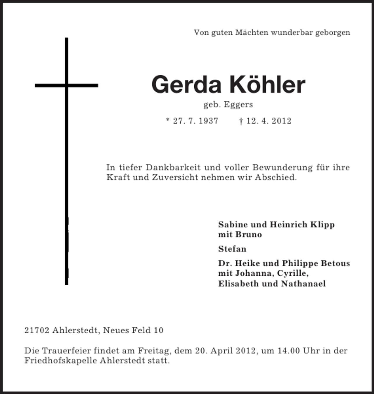 <p>Von guten Mächten wunderbar geborgen</p><p>Gerda Köhler<br />geb. Eggers<br />* 27. 7. 1937</p><p>† 12. 4. 2012</p><p>In tiefer Dankbarkeit und voller Bewunderung für ihre<br />Kraft und Zuversicht nehmen wir Abschied.</p><p>Sabine und Heinrich Klipp<br />mit Bruno<br />Stefan<br />Dr. Heike und Philippe Betous<br />mit Johanna, Cyrille,<br />Elisabeth und Nathanael</p><p>21702 Ahlerstedt, Neues Feld 10<br />Die Trauerfeier findet am Freitag, dem 20. April 2012, um 14.00 Uhr in der<br />Friedhofskapelle Ahlerstedt statt.</p>