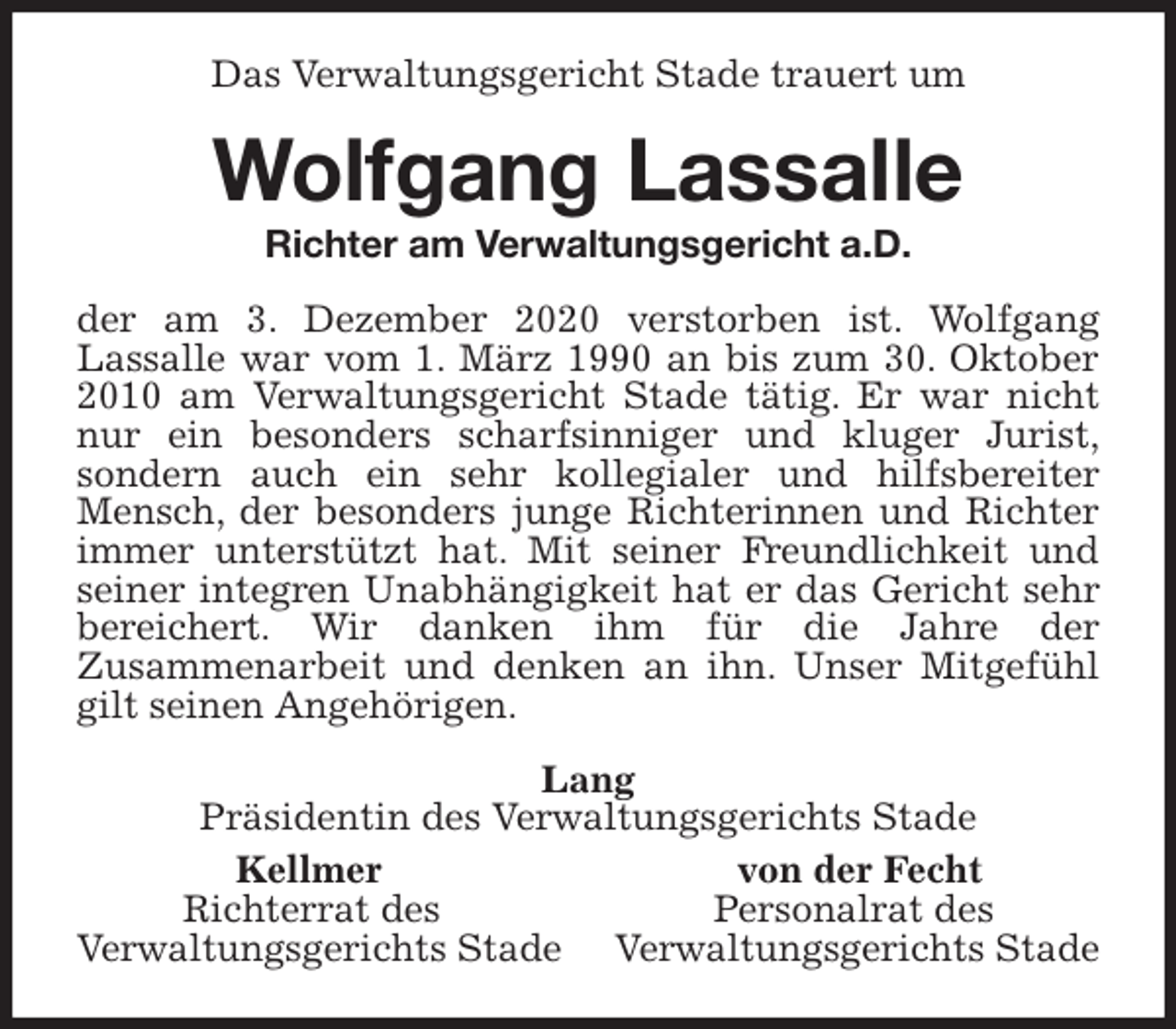 <p>Das Verwaltungsgericht Stade trauert um<br />Wolfgang Lassalle<br />Richter am Verwaltungsgericht a.D.<br />der am 3. Dezember 2020 verstorben ist. Wolfgang<br />Lassalle war vom 1. März 1990 an bis zum 30. Oktober<br />2010 am Verwaltungsgericht Stade tätig. Er war nicht<br />nur ein besonders scharfsinniger und kluger Jurist,<br />sondern auch ein sehr kollegialer und hilfsbereiter<br />Mensch, der besonders junge Richterinnen und Richter<br />immer unterstützt hat. Mit seiner Freundlichkeit und<br />seiner integren Unabhängigkeit hat er das Gericht sehr<br />bereichert. Wir danken ihm für die Jahre der<br />Zusammenarbeit und denken an ihn. Unser Mitgefühl<br />gilt seinen Angehörigen.<br />Lang<br />Präsidentin des Verwaltungsgerichts Stade<br />Kellmer von der Fecht<br />Richterrat des Personalrat des<br />Verwaltungsgerichts Stade Verwaltungsgerichts Stade</p>