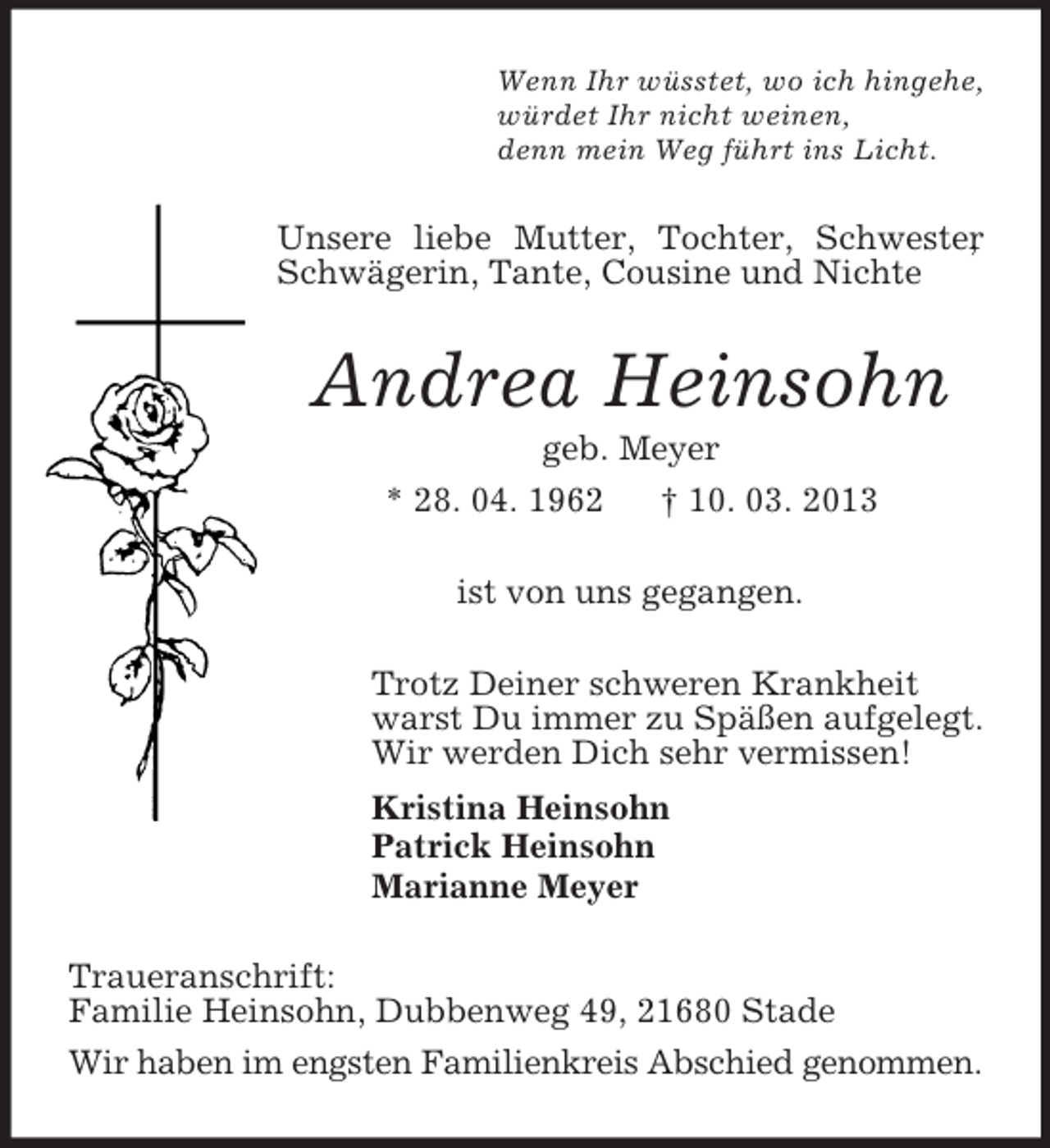<p>Wenn Ihr wüsstet, wo ich hingehe,<br />würdet Ihr nicht weinen,<br />denn mein Weg führt ins Licht.</p><p>Unsere liebe Mutter, Tochter, Schwester<br />,<br />Schwägerin, Tante, Cousine und Nichte</p><p>Andrea Heinsohn<br />geb. Meyer<br />* 28. 04. 1962<br />† 10. 03. 2013<br />ist von uns gegangen.<br />Trotz Deiner schweren Krankheit<br />warst Du immer zu Späßen aufgelegt.<br />Wir werden Dich sehr vermissen!<br />Kristina Heinsohn<br />Patrick Heinsohn<br />Marianne Meyer<br />Traueranschrift:<br />Familie Heinsohn, Dubbenweg 49, 21680 Stade<br />Wir haben im engsten Familienkreis Abschied genommen.</p>