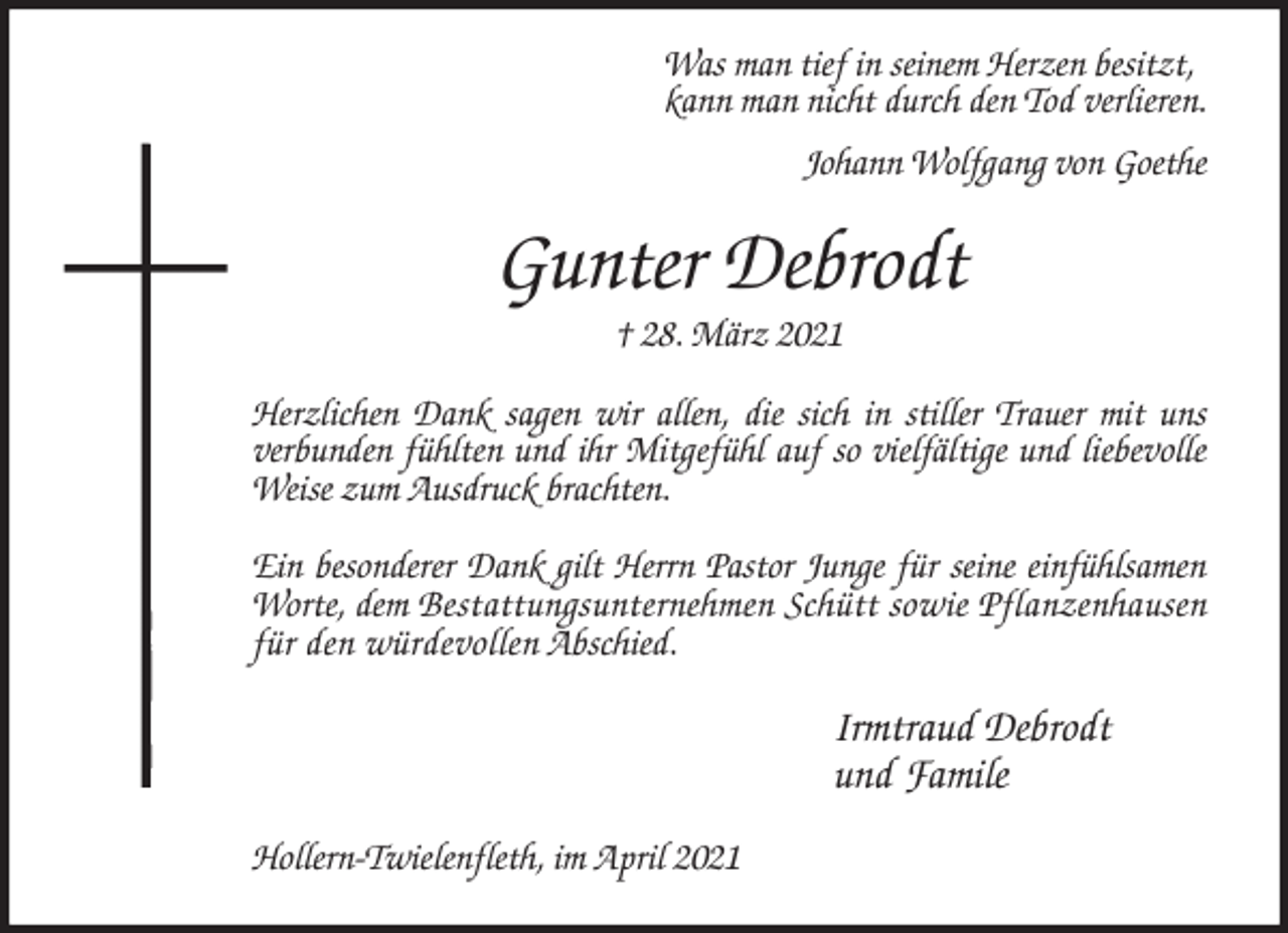 <p>Was man tief in seinem Herzen besitzt,<br />kann man nicht durch den Tod verlieren.</p>
<p>Johann Wolfgang von Goethe<br />Gunter Debrodt<br />† 28. März 2021<br />Herzlichen Dank sagen wir allen, die sich in stiller Trauer mit uns<br />verbunden fühlten und ihr Mitgefühl auf so vielfältige und liebevolle Weise zum Ausdruck brachten.</p>
<p>Ein besonderer Dank gilt Herrn Pastor Junge für seine einfühlsamen Worte, dem Bestattungsunternehmen Schütt sowie Pflanzenhausen für den würdevollen Abschied.<br />Irmtraud Debrodt<br />und Famile<br />Hollern-Twielenfleth, im April 2021</p>