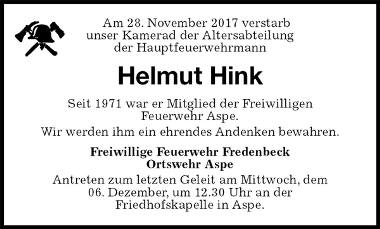 <p>Am 28. November 2017 verstarb<br />unser Kamerad der Altersabteilung<br />der Hauptfeuerwehrmann<br />Helmut Hink<br />Seit 1971 war er Mitglied der Freiwilligen<br />Feuerwehr Aspe.<br />Wir werden ihm ein ehrendes Andenken bewahren.<br />Freiwillige Feuerwehr Fredenbeck<br />Ortswehr Aspe<br />Antreten zum letzten Geleit am Mittwoch, dem<br />06. Dezember, um 12.30 Uhr an der<br />Friedhofskapelle in Aspe.</p>