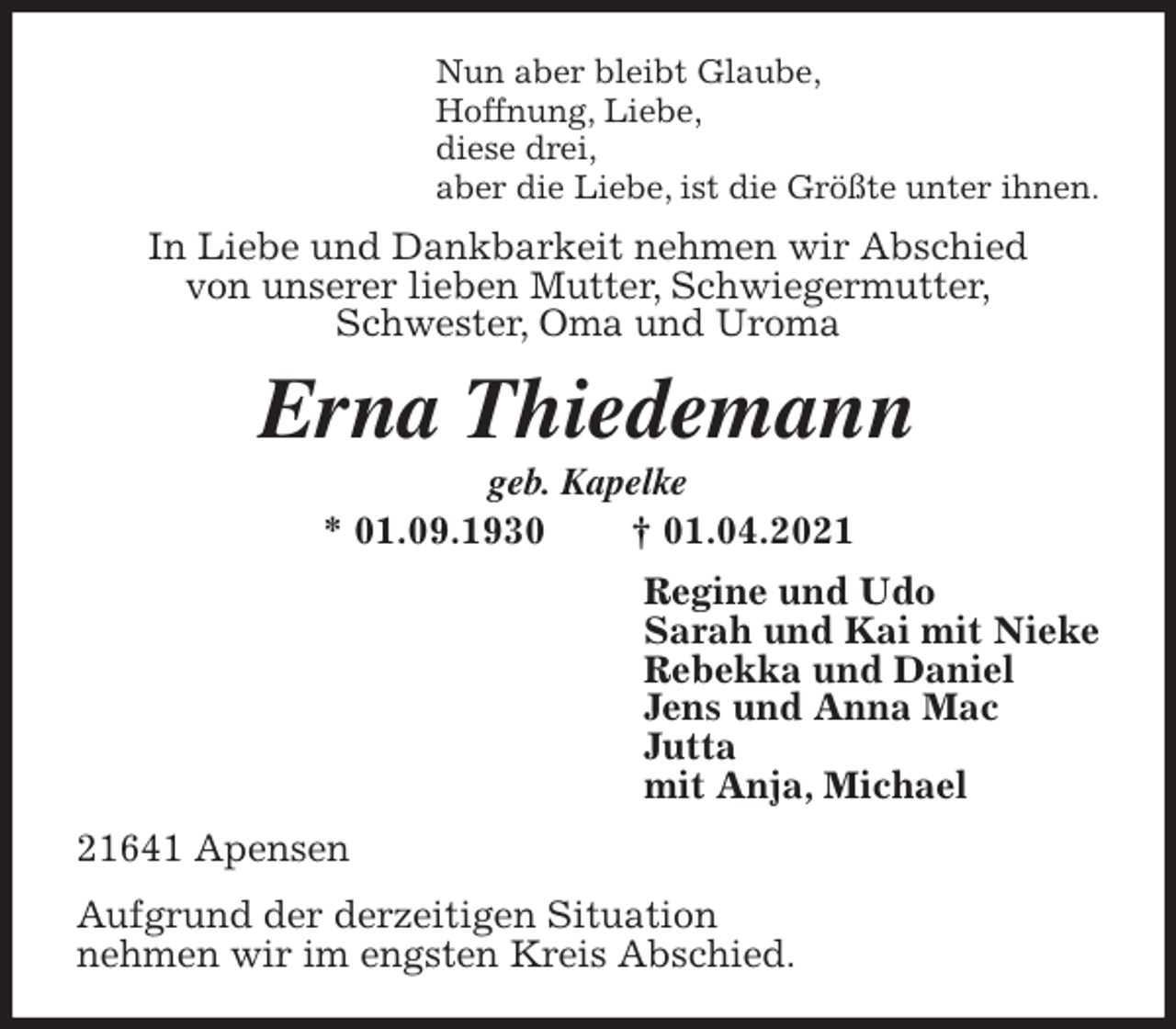 <p>Nun aber bleibt Glaube,<br />Hoffnung, Liebe,<br />diese drei,<br />aber die Liebe, ist die Größte unter ihnen.<br />In Liebe und Dankbarkeit nehmen wir Abschied<br />von unserer lieben Mutter, Schwiegermutter,<br />Schwester, Oma und Uroma<br />Erna Thiedemann<br />geb. Kapelke<br />* 01.09.1930 † 01.04.2021<br />Regine und Udo<br />Sarah und Kai mit Nieke<br />Rebekka und Daniel<br />Jens und Anna Mac<br />Jutta<br />mit Anja, Michael<br />21641 Apensen<br />Aufgrund der derzeitigen Situation<br />nehmen wir im engsten Kreis Abschied.</p>