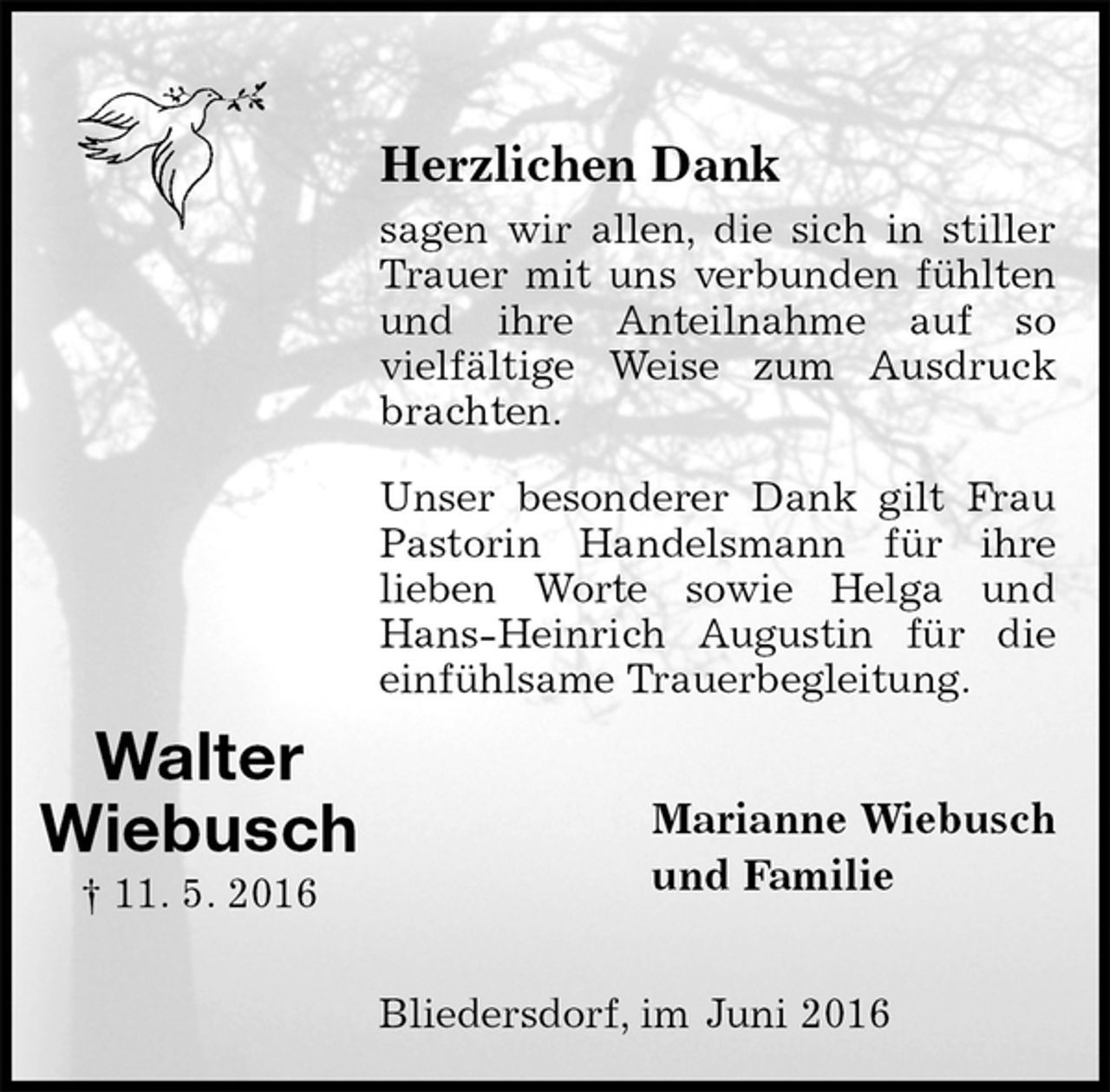 <p>Herzlichen Dank<br />sagen wir allen, die sich in stiller Trauer mit uns verbunden fühlten und ihre Anteilnahme auf so<br />vielfältige Weise zum Ausdruck brachten.<br />Unser besonderer Dank gilt Frau Pastorin Handelsmann für ihre<br />lieben Worte sowie Helga und Hans-Heinrich Augustin für die einfühlsame Trauerbegleitung.</p>
<p>Marianne Wiebusch<br />und Familie</p>
<p>Bliedersdorf, im Juni 2016</p>
<p>Walter<br />Wiebusch<br />† 11. 5. 2016</p>