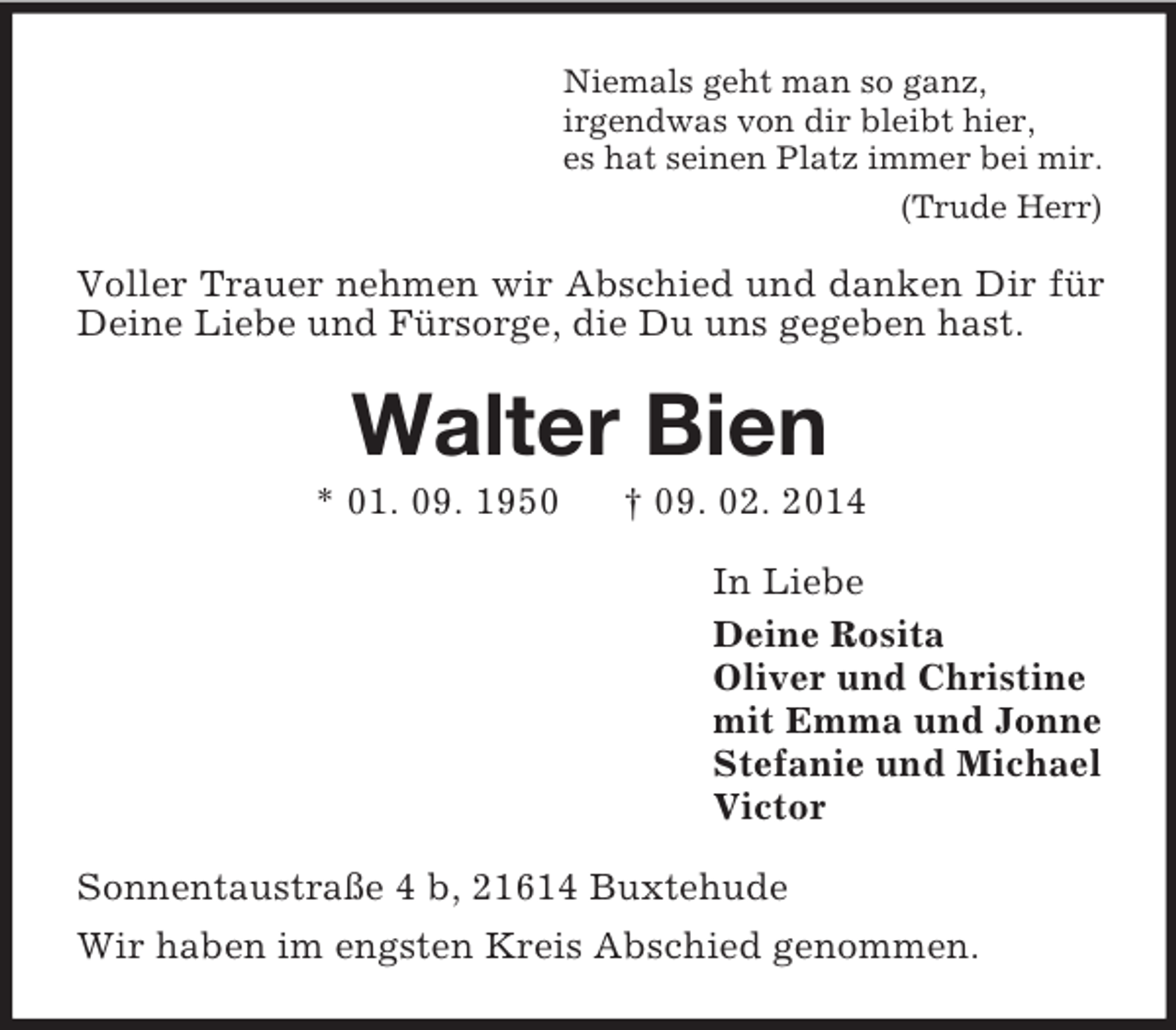 <p>Niemals geht man so ganz,<br />irgendwas von dir bleibt hier,<br />es hat seinen Platz immer bei mir.<br />(Trude Herr)<br />Voller Trauer nehmen wir Abschied und danken Dir für Deine Liebe und Fürsorge, die Du uns gegeben hast.<br />Walter Bien<br />* 01. 09. 1950 † 09. 02. 2014<br />In Liebe<br />Deine Rosita<br />Oliver und Christine<br />mit Emma und Jonne<br />Stefanie und Michael<br />Victor<br />Sonnentaustraße 4 b, 21614 Buxtehude<br />Wir haben im engsten Kreis Abschied genommen.</p>
