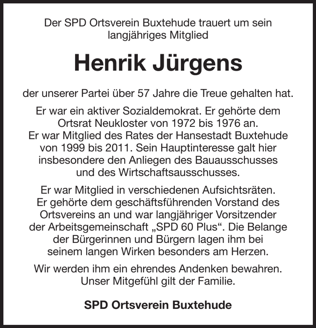 <p>Der SPD Ortsverein Buxtehude trauert um sein<br />langjähriges Mitglied<br />Henrik Jürgens<br />der unserer Partei über 57 Jahre die Treue gehalten hat.<br />Er war ein aktiver Sozialdemokrat. Er gehörte dem<br />Ortsrat Neukloster von 1972 bis 1976 an.<br />Er war Mitglied des Rates der Hansestadt Buxtehude von 1999 bis 2011. Sein Hauptinteresse galt hier<br />insbesondere den Anliegen des Bauausschusses<br />und des Wirtschaftsausschusses.<br />Er war Mitglied in verschiedenen Aufsichtsräten.<br />Er gehörte dem geschäftsführenden Vorstand des<br />Ortsvereins an und war langjähriger Vorsitzender<br />der Arbeitsgemeinschaft „SPD 60 Plus“. Die Belange der Bürgerinnen und Bürgern lagen ihm bei<br />seinem langen Wirken besonders am Herzen.<br />Wir werden ihm ein ehrendes Andenken bewahren.<br />Unser Mitgefühl gilt der Familie.<br />SPD Ortsverein Buxtehude</p>