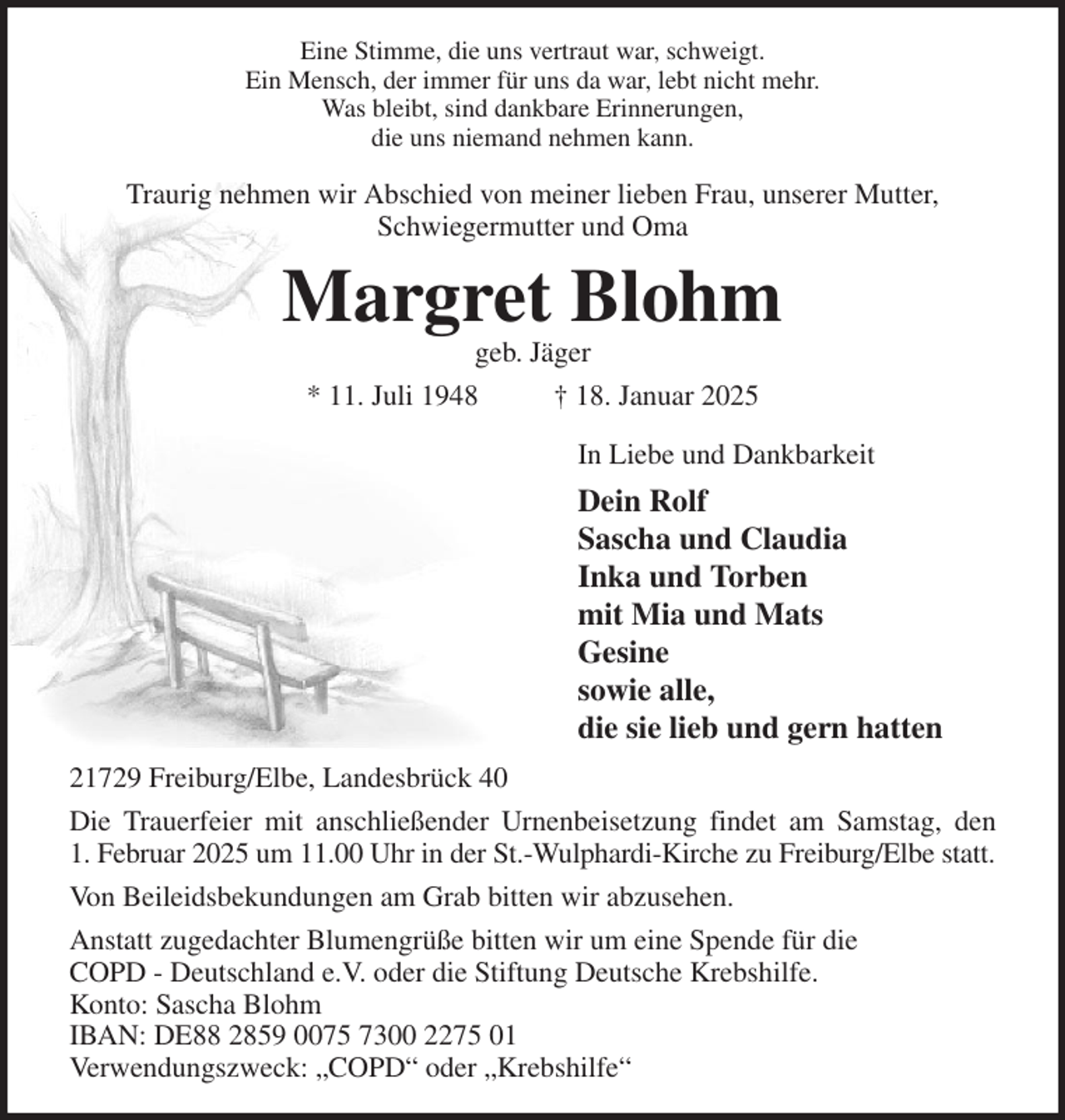 <p>Eine Stimme, die uns vertraut war, schweigt.<br />Ein Mensch, der immer für uns da war, lebt nicht mehr.<br />Was bleibt, sind dankbare Erinnerungen,<br />die uns niemand nehmen kann.<br />Traurig nehmen wir Abschied von meiner lieben Frau, unserer Mutter,<br />Schwiegermutter und Oma<br />Margret Blohm<br />geb. Jäger<br />* 11. Juli 1948 † 18. Januar 2025<br />In Liebe und Dankbarkeit<br />Dein Rolf<br />Sascha und Claudia<br />Inka und Torben<br />mit Mia und Mats<br />Gesine<br />sowie alle,<br />die sie lieb und gern hatten<br />21729 Freiburg/Elbe, Landesbrück 40<br />Die Trauerfeier mit anschließender Urnenbeisetzung findet am Samstag, den<br />1. Februar 2025 um 11.00 Uhr in der St.-Wulphardi-Kirche zu Freiburg/Elbe statt.<br />Von Beileidsbekundungen am Grab bitten wir abzusehen.<br />Anstatt zugedachter Blumengrüße bitten wir um eine Spende für die<br />COPD - Deutschland e.V. oder die Stiftung Deutsche Krebshilfe.<br />Konto: Sascha Blohm<br />IBAN: DE88 2859 0075 7300 2275 01<br />Verwendungszweck: „COPD“ oder „Krebshilfe“</p>
