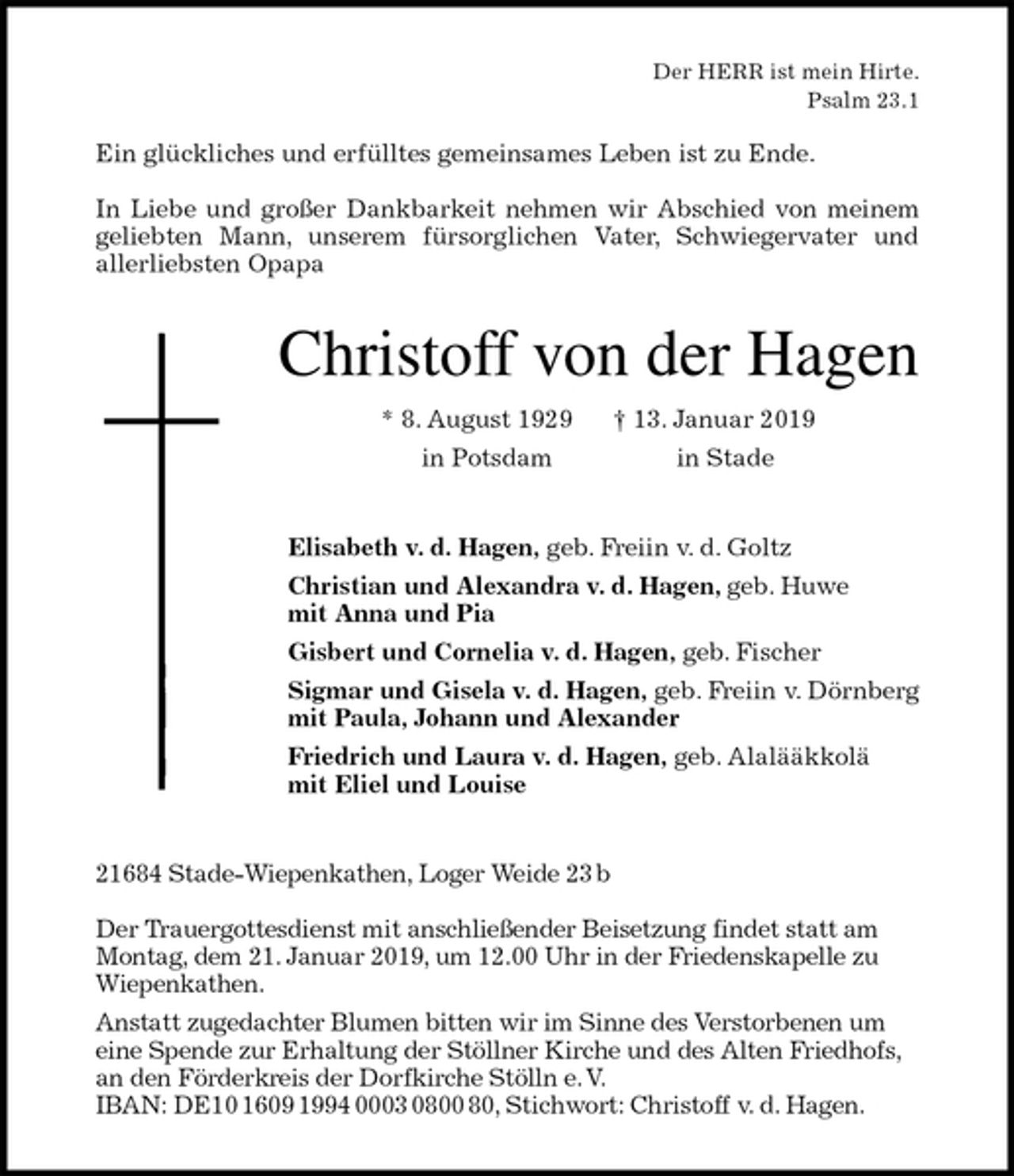 <p>Der HERR ist mein Hirte.<br />Psalm 23.1</p>
<p>Ein glückliches und erfülltes gemeinsames Leben ist zu Ende.</p>
<p>In Liebe und großer Dankbarkeit nehmen wir Abschied von meinem<br />geliebten Mann, unserem fürsorglichen Vater, Schwiegervater und<br />allerliebsten Opapa<br />Christoff von der Hagen<br />* 8. August 1929 † 13. Januar 2019<br />in Potsdam in Stade<br />Elisabeth v. d. Hagen, geb. Freiin v. d. Goltz<br />Christian und Alexandra v. d. Hagen, geb. Huwe<br />mit Anna und Pia<br />Gisbert und Cornelia v. d. Hagen, geb. Fischer<br />Sigmar und Gisela v. d. Hagen, geb. Freiin v. Dörnberg<br />mit Paula, Johann und Alexander<br />Friedrich und Laura v. d. Hagen, geb. Alalääkkolä<br />mit Eliel und Louise<br />21684 Stade-Wiepenkathen, Loger Weide 23 b</p>
<p>Der Trauergottesdienst mit anschließender Beisetzung findet statt am Montag, dem 21. Januar 2019, um 12.00 Uhr in der Friedenskapelle zu Wiepenkathen.<br />Anstatt zugedachter Blumen bitten wir im Sinne des Verstorbenen um eine Spende zur Erhaltung der Stöllner Kirche und des Alten Friedhofs, an den Förderkreis der Dorfkirche Stölln e. V.<br />IBAN: DE10 1609 1994 0003 0800 80, Stichwort: Christoff v. d. Hagen.</p>