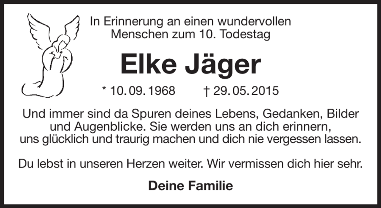 <p>In Erinnerung an einen wundervollen<br />Menschen zum 10. Todestag<br />Elke Jäger<br />* 10. 09. 1968 † 29. 05. 2015<br />Und immer sind da Spuren deines Lebens, Gedanken, Bilder und Augenblicke. Sie werden uns an dich erinnern,<br />uns glücklich und traurig machen und dich nie vergessen lassen.</p><p>Du lebst in unseren Herzen weiter. Wir vermissen dich hier sehr.<br />Deine Familie</p>