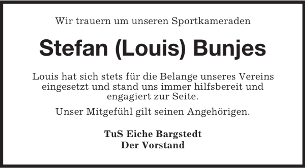 <p>Wir trauern um unseren Sportkameraden</p><p>Stefan (Louis) Bunjes<br />Louis hat sich stets für die Belange unseres Vereins<br />eingesetzt und stand uns immer hilfsbereit und<br />engagiert zur Seite.<br />Unser Mitgefühl gilt seinen Angehörigen.<br />TuS Eiche Bargstedt<br />Der Vorstand</p>