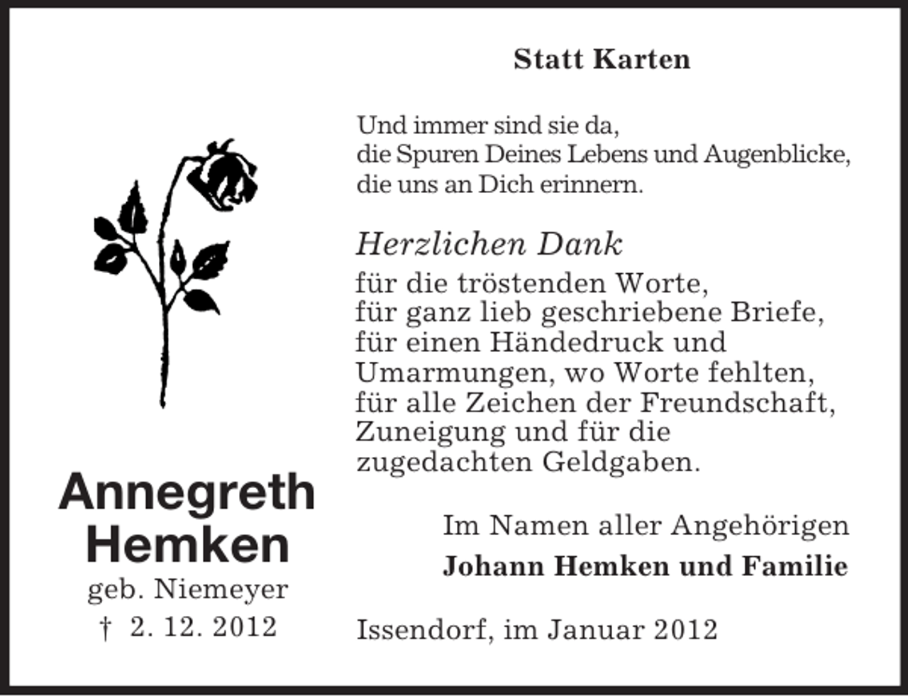 <p>Statt Karten<br />Und immer sind sie da,<br />die Spuren Deines Lebens und Augenblicke,<br />die uns an Dich erinnern.</p><p>Herzlichen Dank</p><p>Annegreth<br />Hemken<br />geb. Niemeyer<br />† 2. 12. 2012</p><p>für die tröstenden Worte,<br />für ganz lieb geschriebene Briefe,<br />für einen Händedruck und<br />Umarmungen, wo Worte fehlten,<br />für alle Zeichen der Freundschaft,<br />Zuneigung und für die<br />zugedachten Geldgaben.<br />Im Namen aller Angehörigen<br />Johann Hemken und Familie<br />Issendorf, im Januar 2012</p>