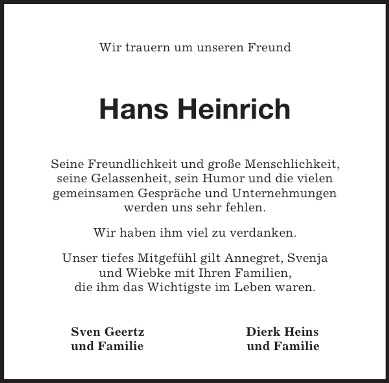 <p>Wir trauern um unseren Freund</p><p>Hans Heinrich<br />Seine Freundlichkeit und große Menschlichkeit,<br />seine Gelassenheit, sein Humor und die vielen<br />gemeinsamen Gespräche und Unternehmungen<br />werden uns sehr fehlen.</p><p>Wir haben ihm viel zu verdanken.</p><p>Unser tiefes Mitgefühl gilt Annegret, Svenja<br />und Wiebke mit Ihren Familien,<br />die ihm das Wichtigste im Leben waren.</p><p>Sven Geertz Dierk Heins<br />und Familie und Familie</p>