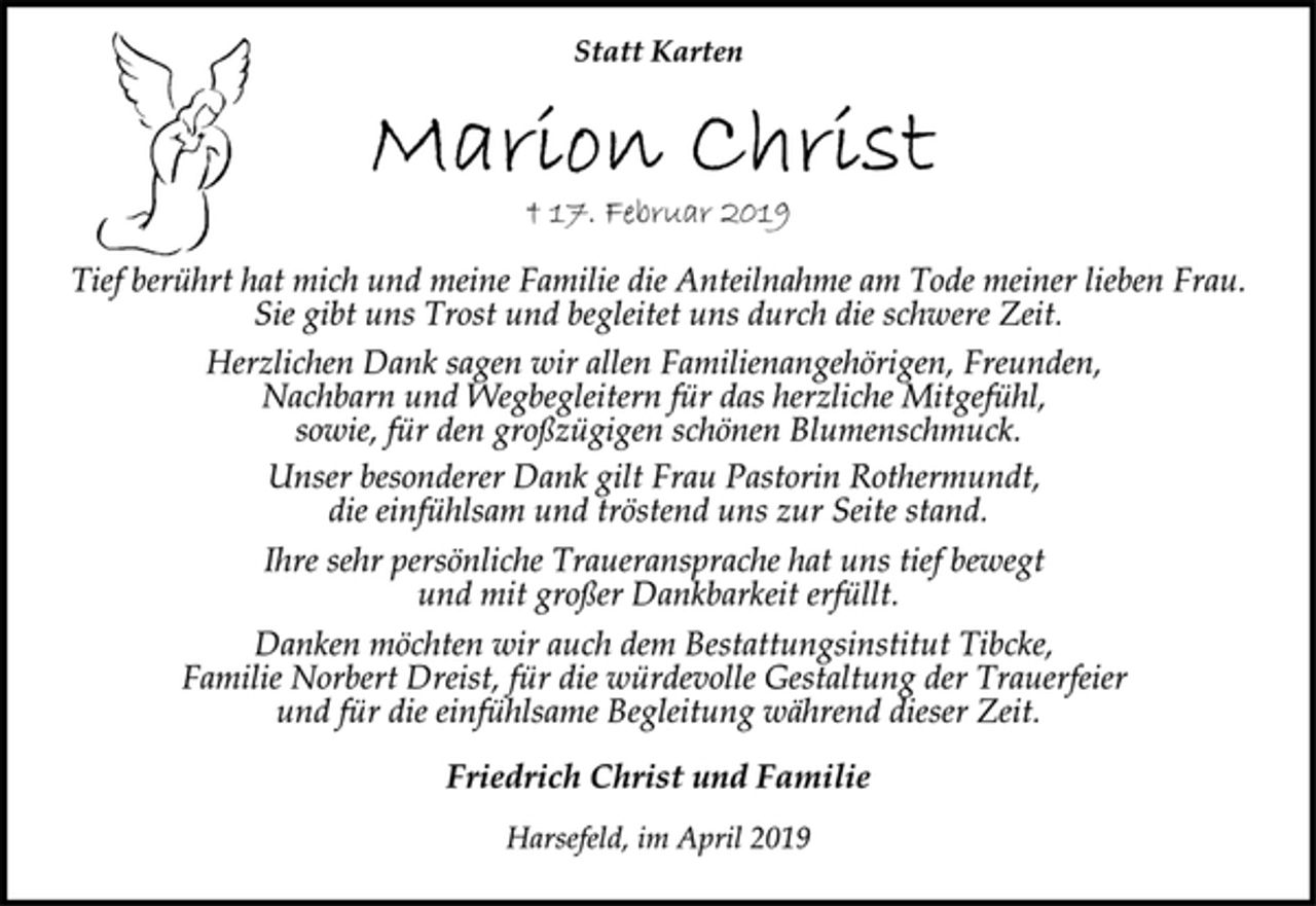 <p>Statt Karten<br />Marion Christ<br />† 17. Februar 2019<br />Tief berührt hat mich und meine Familie die Anteilnahme am Tode meiner lieben Frau.<br />Sie gibt uns Trost und begleitet uns durch die schwere Zeit.<br />Herzlichen Dank sagen wir allen Familienangehörigen, Freunden,<br />Nachbarn und Wegbegleitern für das herzliche Mitgefühl,<br />sowie, für den großzügigen schönen Blumenschmuck.<br />Unser besonderer Dank gilt Frau Pastorin Rothermundt,<br />die einfühlsam und tröstend uns zur Seite stand.<br />Ihre sehr persönliche Traueransprache hat uns tief bewegt<br />und mit großer Dankbarkeit erfüllt.<br />Danken möchten wir auch dem Bestattungsinstitut Tibcke,<br />Familie Norbert Dreist, für die würdevolle Gestaltung der Trauerfeier<br />und für die einfühlsame Begleitung während dieser Zeit.<br />Friedrich Christ und Familie<br />Harsefeld, im April 2019</p>