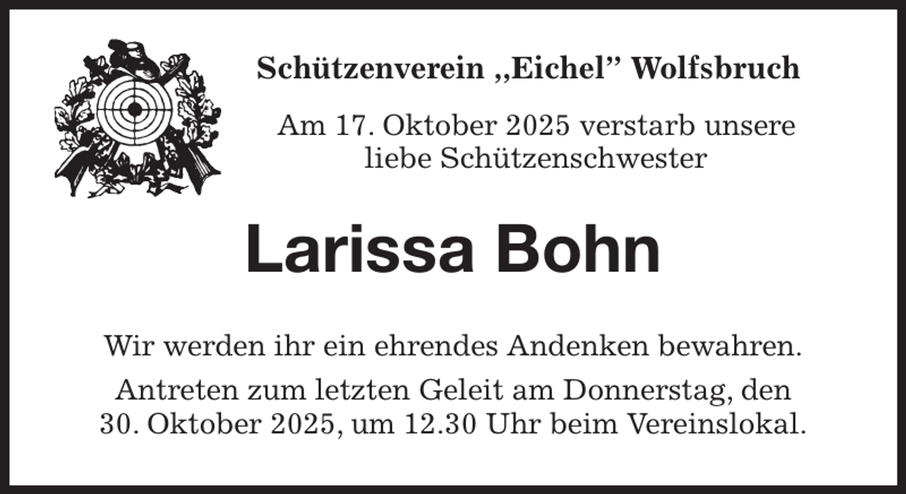 <p>Schützenverein ,,Eichel” Wolfsbruch<br />Am 17. Oktober 2025 verstarb unsere<br />liebe Schützenschwester<br />Larissa Bohn<br />Wir werden ihr ein ehrendes Andenken bewahren.<br />Antreten zum letzten Geleit am Donnerstag, den<br />30. Oktober 2025, um 12.30 Uhr beim Vereinslokal.</p>