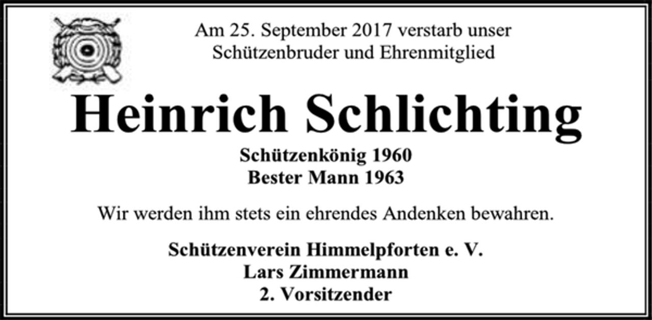 <p>Am 25. September 2017 verstarb unser<br />Schützenbruder und Ehrenmitglied<br />Heinrich Schlichting<br />Schützenkönig 1960<br />Bester Mann 1963<br />Wir werden ihm stets ein ehrendes Andenken bewahren.<br />Schützenverein Himmelpforten e. V.<br />Lars Zimmermann<br />2. Vorsitzender</p>