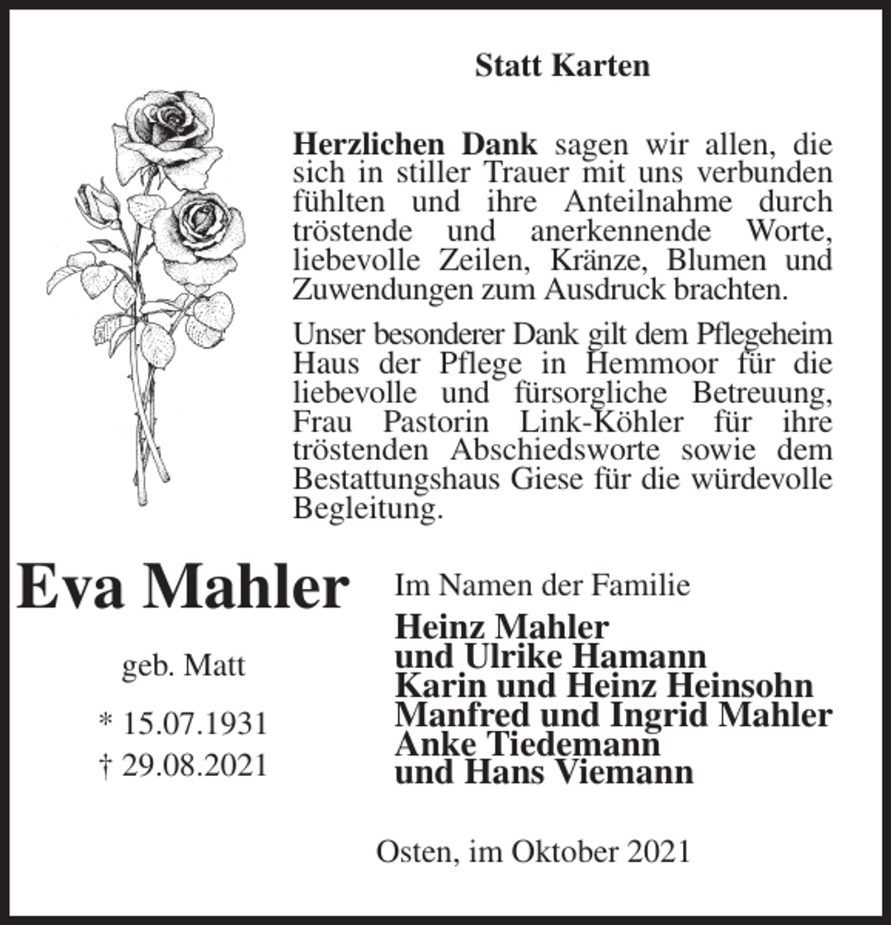 <p>Statt Karten<br />Herzlichen Dank sagen wir allen, die sich in stiller Trauer mit uns verbunden fühlten und ihre Anteilnahme durch<br />tröstende und anerkennende Worte,<br />liebevolle Zeilen, Kränze, Blumen und Zuwendungen zum Ausdruck brachten.<br />Unser besonderer Dank gilt dem Pflegeheim<br />Haus der Pflege in Hemmoor für die<br />liebevolle und fürsorgliche Betreuung, Frau Pastorin Link-Köhler für ihre<br />tröstenden Abschiedsworte sowie dem Bestattungshaus Giese für die würdevolle Begleitung.<br />Im Namen der Familie<br />Heinz Mahler<br />und Ulrike Hamann<br />Karin und Heinz Heinsohn<br />Manfred und Ingrid Mahler<br />Anke Tiedemann<br />und Hans Viemann<br />Osten, im Oktober 2021<br />Eva Mahler</p>
<p>geb. Matt</p>
<p>* 15.07.1931<br />† 29.08.2021</p>