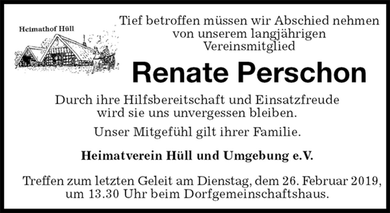 <p>Tief betroffen müssen wir Abschied nehmen von unserem langjährigen<br />Vereinsmitglied<br />Renate Perschon<br />Heimatverein Hüll und Umgebung e.V.</p><p>Treffen zum letzten Geleit am Dienstag, dem 26. Februar 2019,<br />um 13.30 Uhr beim Dorfgemeinschaftshaus.<br />Durch ihre Hilfsbereitschaft und Einsatzfreude<br />wird sie uns unvergessen bleiben.<br />Unser Mitgefühl gilt ihrer Familie.</p>
