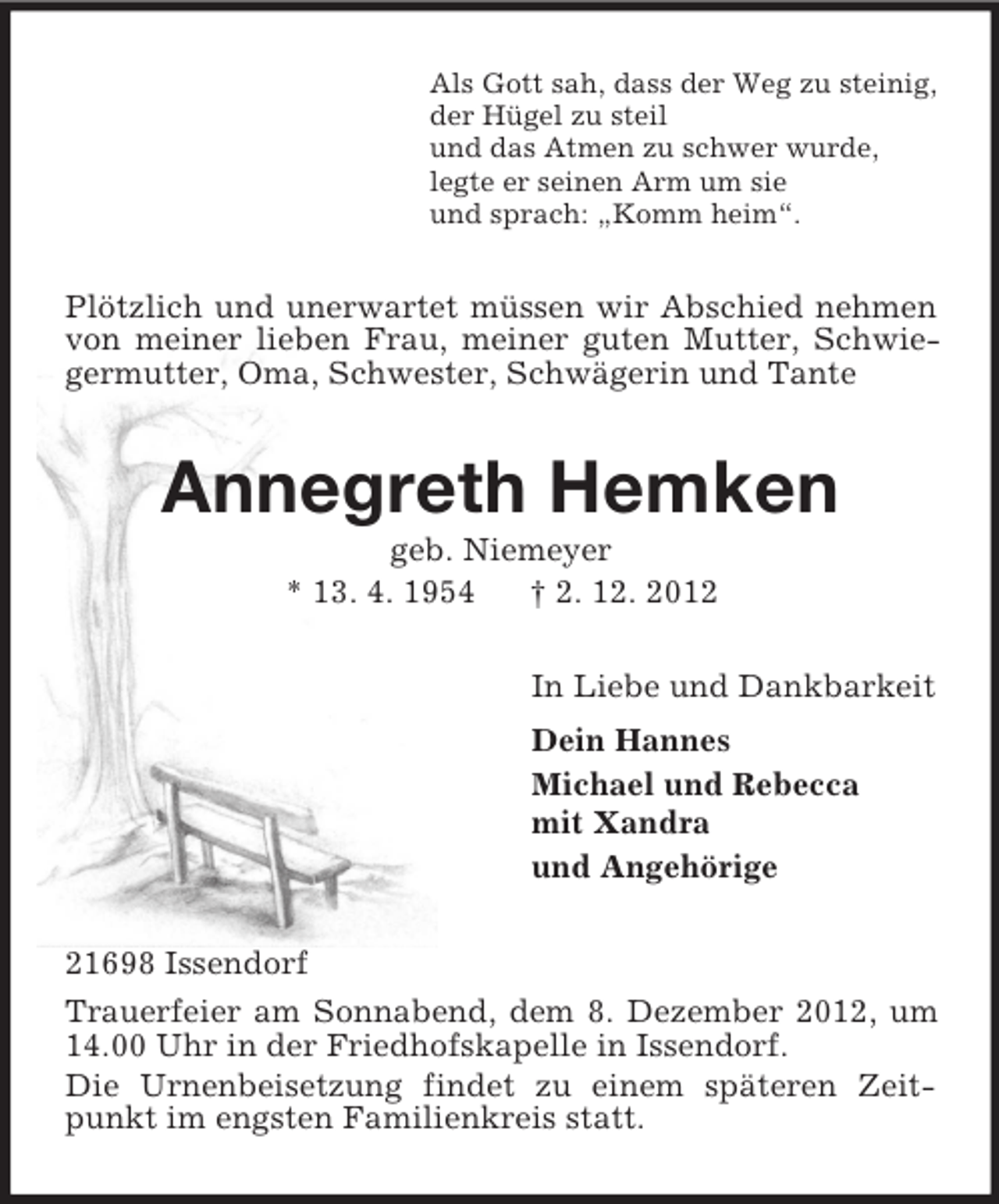 <p>Als Gott sah, dass der Weg zu steinig,<br />der Hügel zu steil<br />und das Atmen zu schwer wurde,<br />legte er seinen Arm um sie<br />und sprach: „Komm heim“.</p><p>Plötzlich und unerwartet müssen wir Abschied nehmen<br />von meiner lieben Frau, meiner guten Mutter, Schwiegermutter, Oma, Schwester, Schwägerin und Tante</p><p>Annegreth Hemken<br />geb. Niemeyer<br />* 13. 4. 1954<br />† 2. 12. 2012<br />In Liebe und Dankbarkeit<br />Dein Hannes<br />Michael und Rebecca<br />mit Xandra<br />und Angehörige<br />21698 Issendorf<br />Trauerfeier am Sonnabend, dem 8. Dezember 2012, um<br />14.00 Uhr in der Friedhofskapelle in Issendorf.<br />Die Urnenbeisetzung findet zu einem späteren Zeitpunkt im engsten Familienkreis statt.</p>