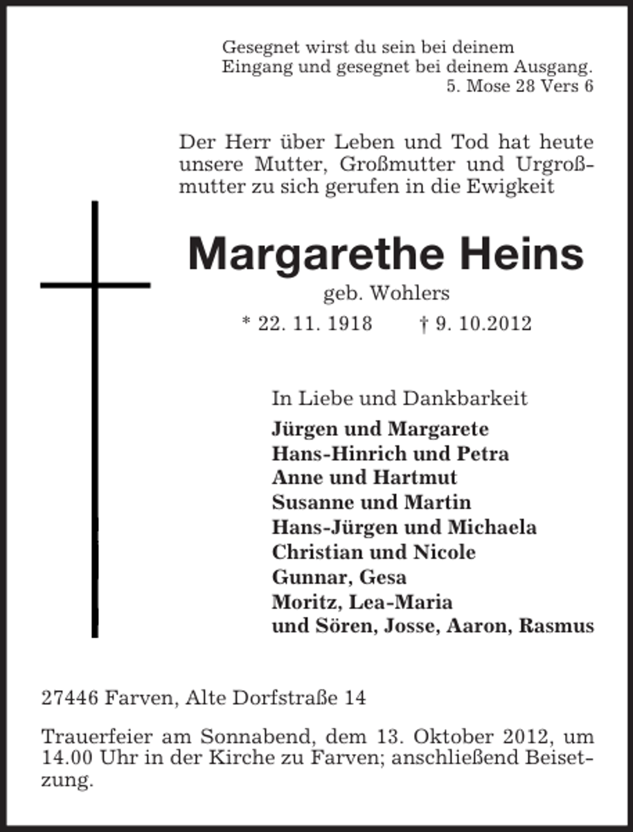 <p>Gesegnet wirst du sein bei deinem<br />Eingang und gesegnet bei deinem Ausgang.<br />5. Mose 28 Vers 6</p><p>Der Herr über Leben und Tod hat heute<br />unsere Mutter, Großmutter und Urgroßmutter zu sich gerufen in die Ewigkeit</p><p>Margarethe Heins<br />geb. Wohlers<br />* 22. 11. 1918<br />† 9. 10.2012</p><p>In Liebe und Dankbarkeit<br />Jürgen und Margarete<br />Hans-Hinrich und Petra<br />Anne und Hartmut<br />Susanne und Martin<br />Hans-Jürgen und Michaela<br />Christian und Nicole<br />Gunnar, Gesa<br />Moritz, Lea-Maria<br />und Sören, Josse, Aaron, Rasmus</p><p>27446 Farven, Alte Dorfstraße 14<br />Trauerfeier am Sonnabend, dem 13. Oktober 2012, um<br />14.00 Uhr in der Kirche zu Farven; anschließend Beisetzung.</p>