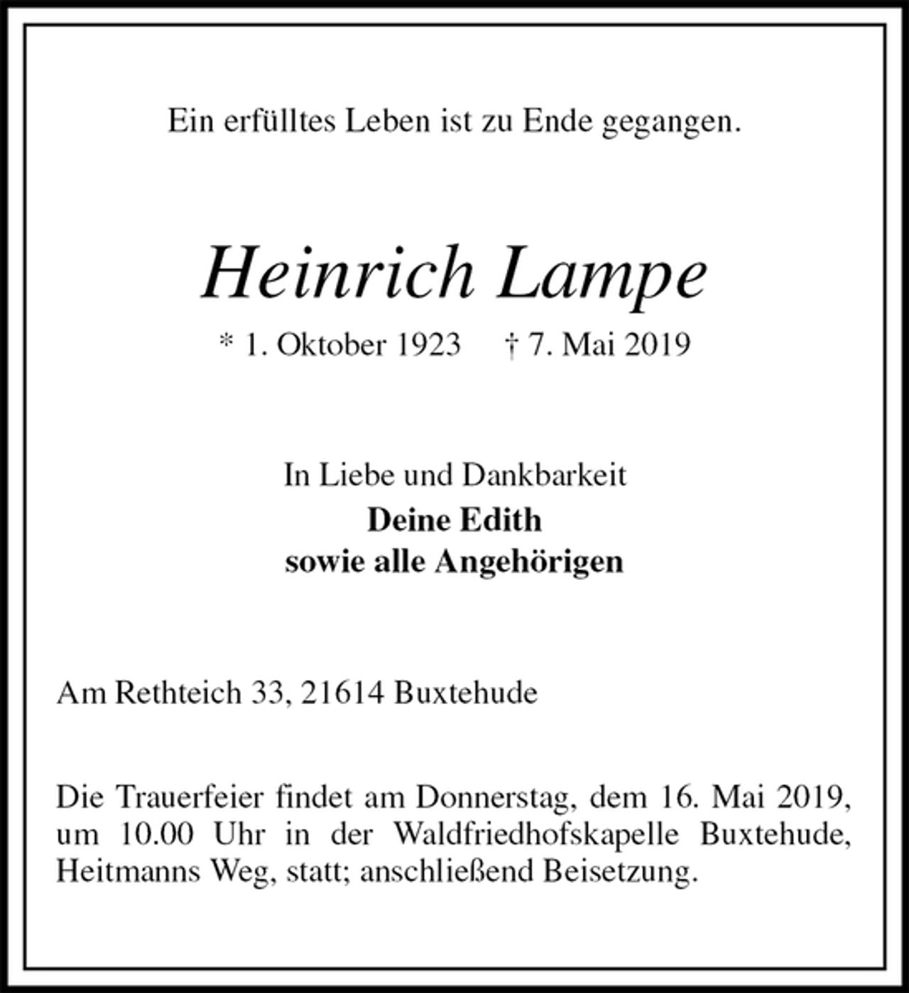 <p>Ein erfülltes Leben ist zu Ende gegangen.<br />Heinrich Lampe<br />* 1. Oktober 1923 † 7. Mai 2019<br />In Liebe und Dankbarkeit<br />Deine Edith<br />sowie alle Angehörigen<br />Am Rethteich 33, 21614 Buxtehude</p><p>Die Trauerfeier findet am Donnerstag, dem 16. Mai 2019,<br />um 10.00 Uhr in der Waldfriedhofskapelle Buxtehude,<br />Heitmanns Weg, statt; anschließend Beisetzung.</p>