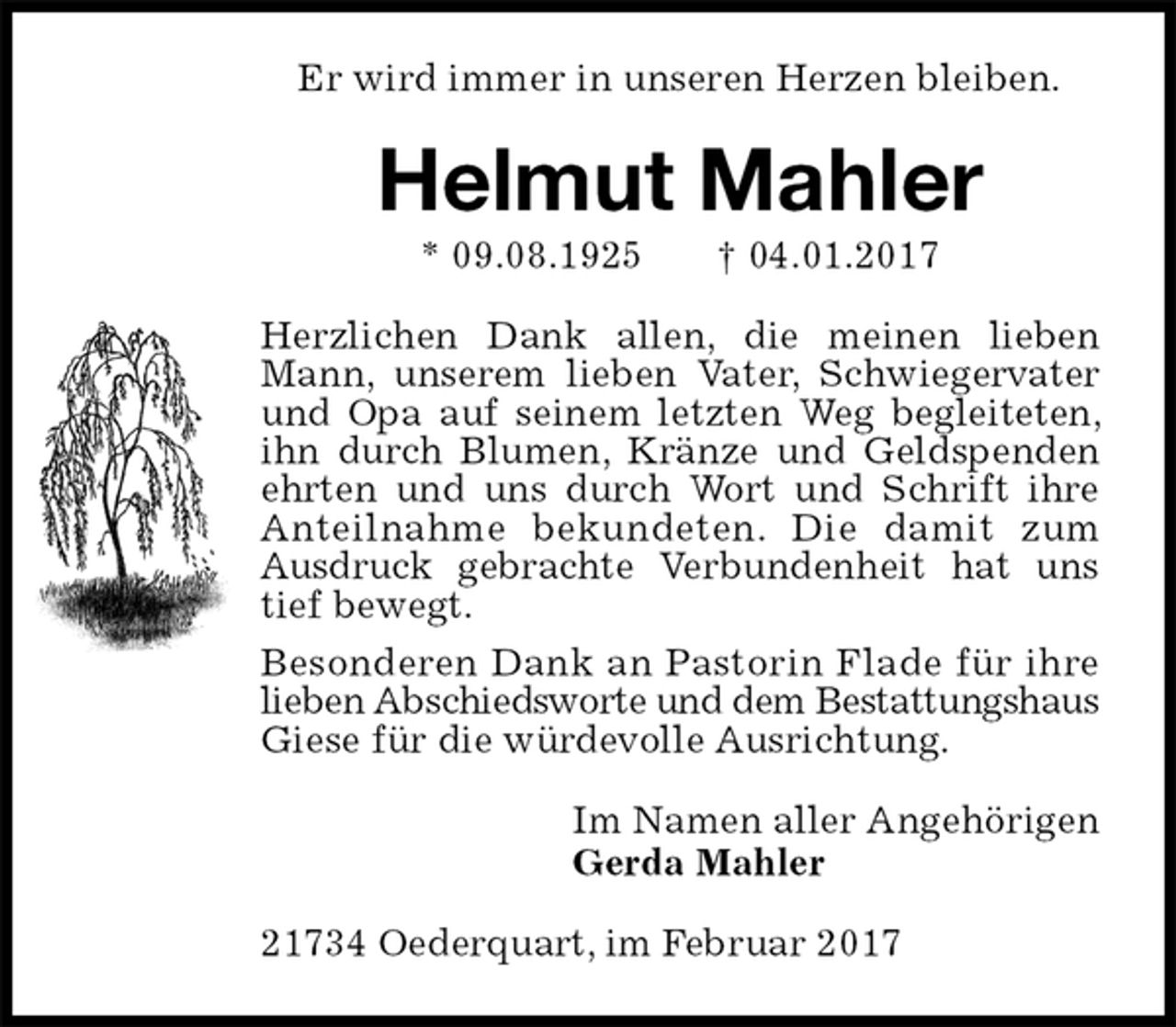 <p>Er wird immer in unseren Herzen bleiben.<br />Helmut Mahler<br />* 09.08.1925 † 04.01.2017<br />Herzlichen Dank allen, die meinen lieben Mann, unserem lieben Vater, Schwiegervater und Opa auf seinem letzten Weg begleiteten, ihn durch Blumen, Kränze und Geldspenden ehrten und uns durch Wort und Schrift ihre Anteilnahme bekundeten. Die damit zum<br />Ausdruck gebrachte Verbundenheit hat uns tief bewegt.<br />Besonderen Dank an Pastorin Flade für ihre<br />lieben Abschiedsworte und dem Bestattungshaus Giese für die würdevolle Ausrichtung.<br />Im Namen aller Angehörigen<br />Gerda Mahler<br />21734 Oederquart, im Februar 2017</p>