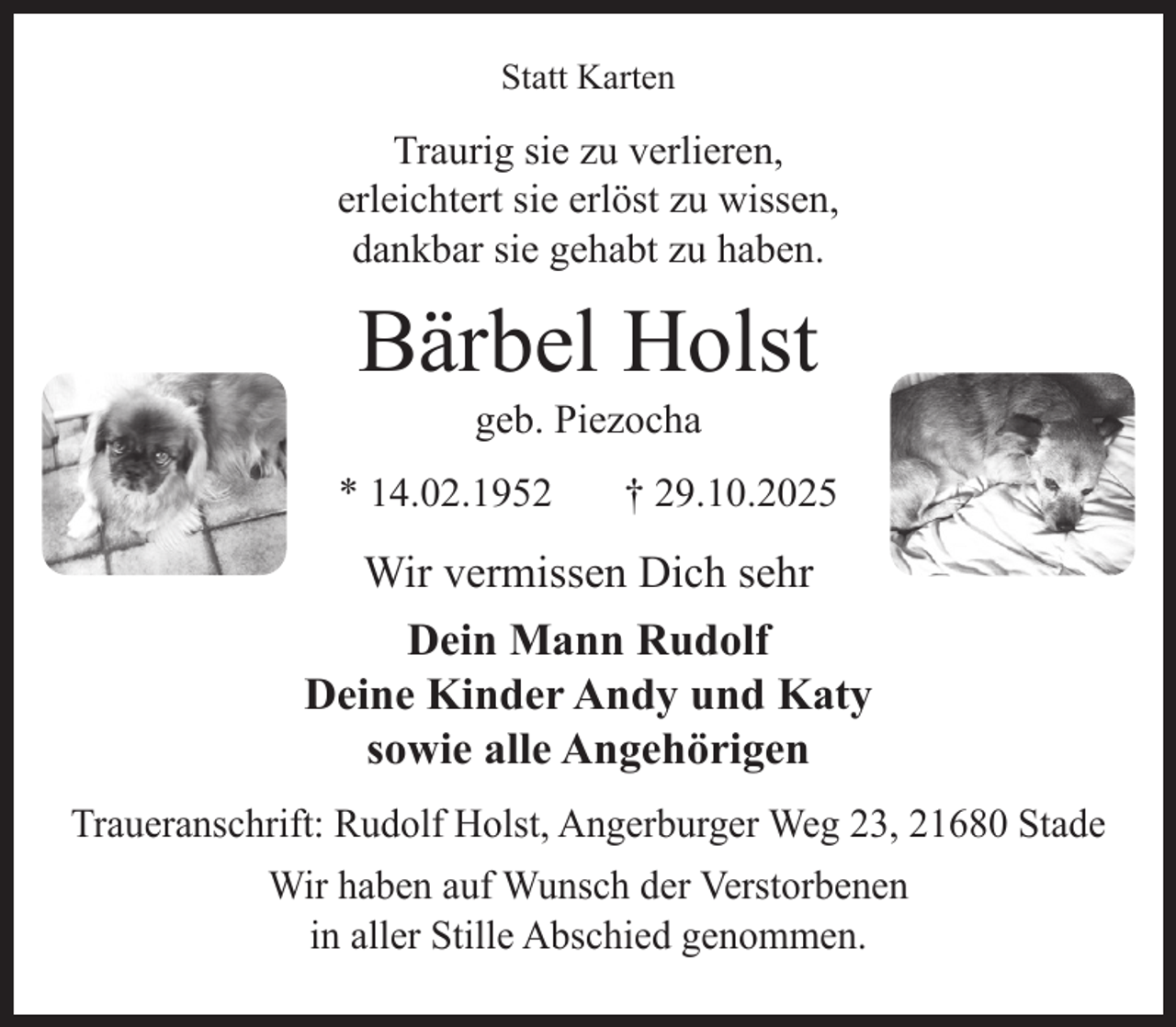 <p>Statt Karten</p><p>Traurig sie zu verlieren,<br />erleichtert sie erlöst zu wissen,<br />dankbar sie gehabt zu haben.</p><p>Bärbel Holst<br />geb. Piezocha<br />* 14.02.1952 + 29.10.2025</p><p>Wir vermissen Dich sehr</p><p>Dein Mann Rudolf<br />Deine Kinder Andy und Katy<br />sowie alle Angehörigen</p><p>Traueranschrift: Rudolf Holst, Angerburger Weg 23, 21680 Stade</p><p>Wir haben auf Wunsch der Verstorbenen in aller Stille Abschied genommen.</p>