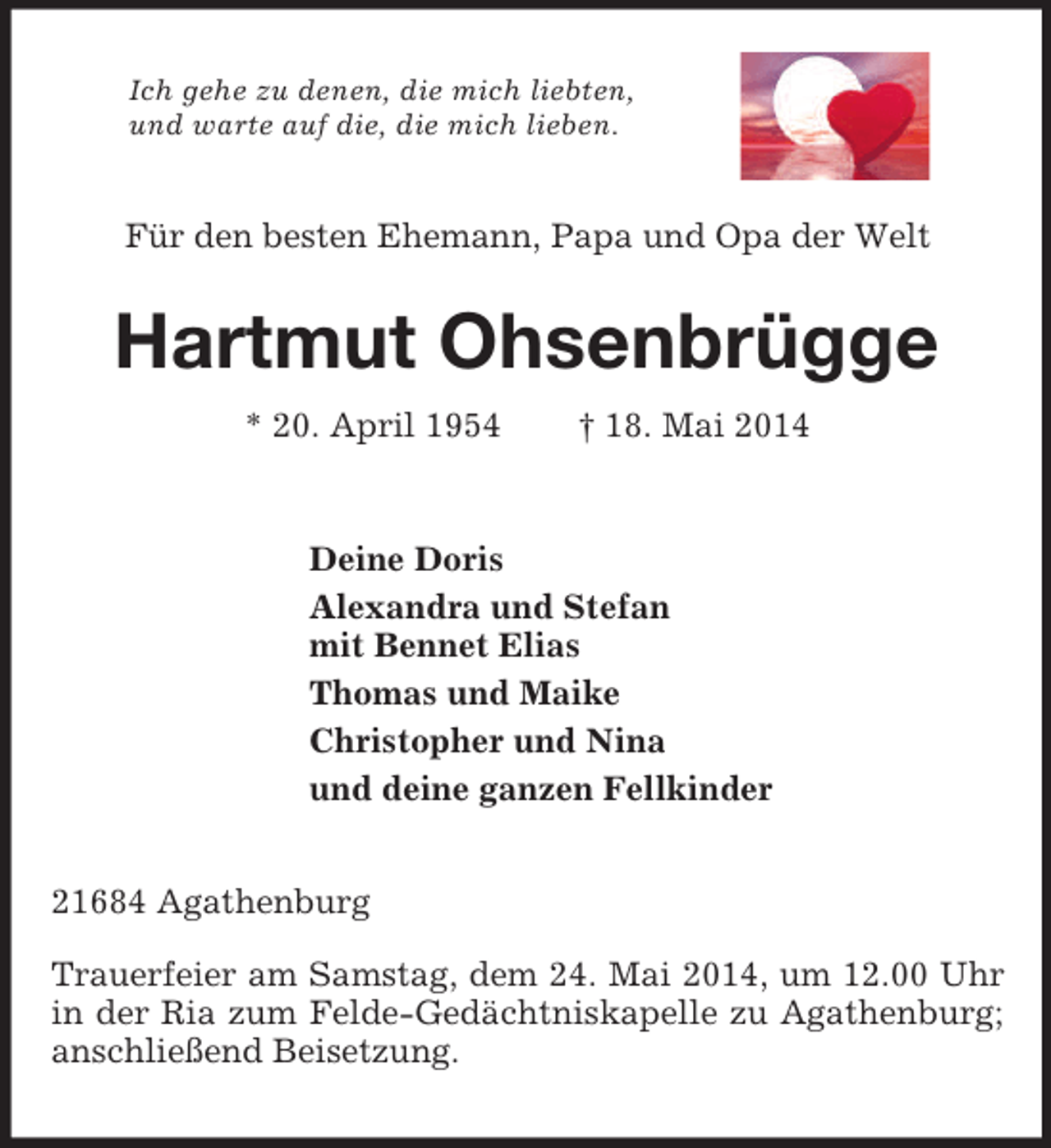 <p>Ich gehe zu denen, die mich liebten,<br />und warte auf die, die mich lieben.<br />Für den besten Ehemann, Papa und Opa der Welt<br />Hartmut Ohsenbrügge<br />* 20. April 1954 † 18. Mai 2014<br />Deine Doris<br />Alexandra und Stefan<br />mit Bennet Elias<br />Thomas und Maike<br />Christopher und Nina<br />und deine ganzen Fellkinder<br />21684 Agathenburg</p><p>Trauerfeier am Samstag, dem 24. Mai 2014, um 12.00 Uhr in der Ria zum Felde-Gedächtniskapelle zu Agathenburg; anschließend Beisetzung.</p>