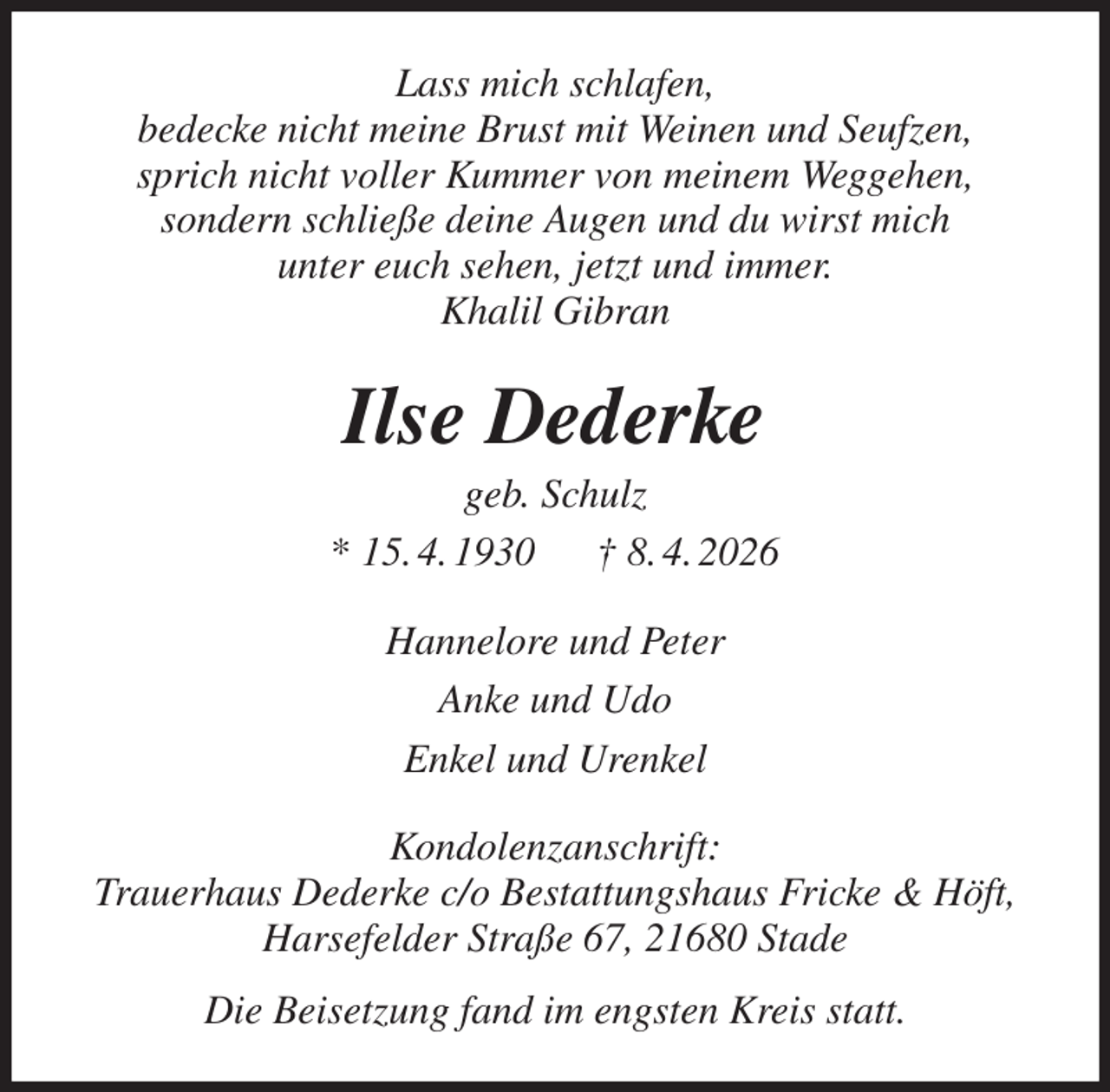 <p>Lass mich schlafen,<br />bedecke nicht meine Brust mit Weinen und Seufzen,<br />sprich nicht voller Kummer von meinem Weggehen,<br />sondern schließe deine Augen und du wirst mich<br />unter euch sehen, jetzt und immer.<br />Khalil Gibran<br />Ilse Dederke<br />geb. Schulz<br />* 15. 4. 1930 † 8. 4. 2026<br />Hannelore und Peter<br />Anke und Udo<br />Enkel und Urenkel<br />Kondolenzanschrift:<br />Trauerhaus Dederke c/o Bestattungshaus Fricke &amp; Höft,<br />Harsefelder Straße 67, 21680 Stade<br />Die Beisetzung fand im engsten Kreis statt.</p>