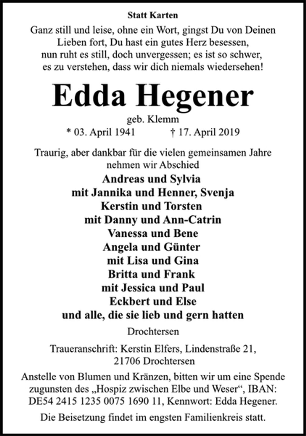 <p>Statt Karten<br />Ganz still und leise, ohne ein Wort, gingst Du von Deinen<br />Lieben fort, Du hast ein gutes Herz besessen,<br />nun ruht es still, doch unvergessen; es ist so schwer,<br />es zu verstehen, dass wir dich niemals wiedersehen!<br />Edda Hegener<br />geb. Klemm<br />* 03. April 1941 † 17. April 2019<br />Traurig, aber dankbar für die vielen gemeinsamen Jahre<br />nehmen wir Abschied<br />Andreas und Sylvia<br />mit Jannika und Henner, Svenja<br />Kerstin und Torsten<br />mit Danny und Ann-Catrin<br />Vanessa und Bene<br />Angela und Günter<br />mit Lisa und Gina<br />Britta und Frank<br />mit Jessica und Paul<br />Eckbert und Else<br />und alle, die sie lieb und gern hatten<br />Drochtersen<br />Traueranschrift: Kerstin Elfers, Lindenstraße 21,<br />21706 Drochtersen<br />Anstelle von Blumen und Kränzen, bitten wir um eine Spende<br />zugunsten des „Hospiz zwischen Elbe und Weser“, IBAN:<br />DE54 2415 1235 0075 1690 11, Kennwort: Edda Hegener.<br />Die Beisetzung findet im engsten Familienkreis statt.</p>