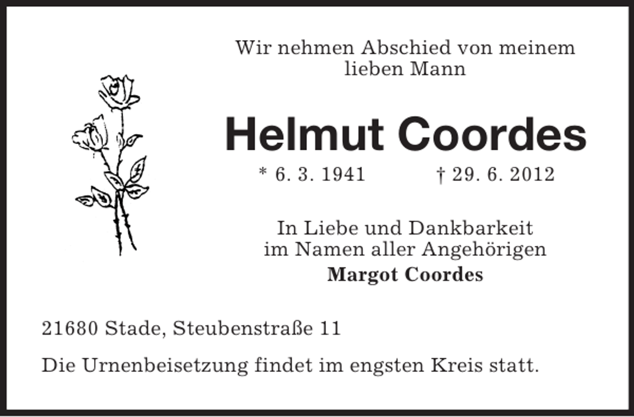 <p>Wir nehmen Abschied von meinem<br />lieben Mann</p><p>Helmut Coordes<br />* 6. 3. 1941</p><p>† 29. 6. 2012</p><p>In Liebe und Dankbarkeit<br />im Namen aller Angehörigen<br />Margot Coordes<br />21680 Stade, Steubenstraße 11<br />Die Urnenbeisetzung findet im engsten Kreis statt.</p>