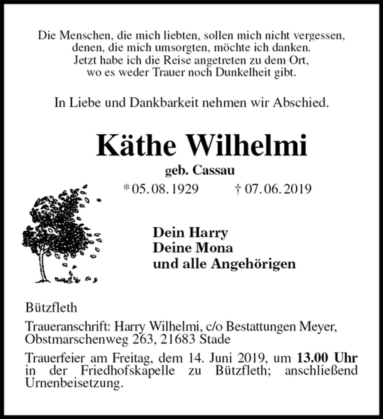 <p>Die Menschen, die mich liebten, sollen mich nicht vergessen,<br />denen, die mich umsorgten, möchte ich danken.<br />Jetzt habe ich die Reise angetreten zu dem Ort,<br />wo es weder Trauer noch Dunkelheit gibt.<br />In Liebe und Dankbarkeit nehmen wir Abschied.<br />Käthe Wilhelmi<br />geb. Cassau<br />* 05. 08. 1929 † 07. 06. 2019<br />Dein Harry<br />Deine Mona<br />und alle Angehörigen<br />Bützfleth<br />Traueranschrift: Harry Wilhelmi, c/o Bestattungen Meyer,<br />Obstmarschenweg 263, 21683 Stade<br />Trauerfeier am Freitag, dem 14. Juni 2019, um 13.00 Uhr<br />in der Friedhofskapelle zu Bützfleth; anschließend<br />Urnenbeisetzung.</p>