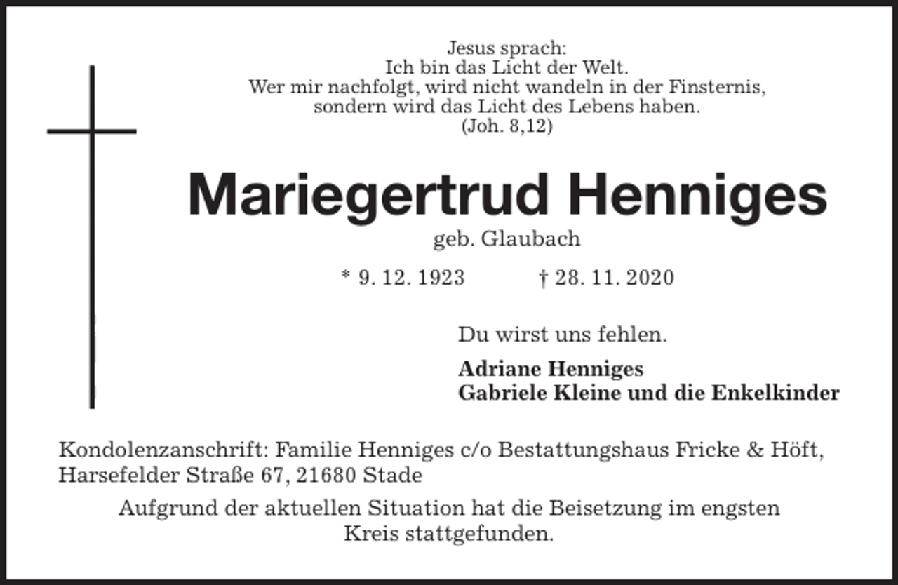 <p>Jesus sprach:<br />Ich bin das Licht der Welt.<br />Wer mir nachfolgt, wird nicht wandeln in der Finsternis,<br />sondern wird das Licht des Lebens haben.<br />(Joh. 8,12)<br />Mariegertrud Henniges<br />geb. Glaubach<br />* 9. 12. 1923 † 28. 11. 2020<br />Du wirst uns fehlen.<br />Adriane Henniges<br />Gabriele Kleine und die Enkelkinder<br />Kondolenzanschrift: Familie Henniges c/o Bestattungshaus Fricke &amp; Höft,<br />Harsefelder Straße 67, 21680 Stade<br />Aufgrund der aktuellen Situation hat die Beisetzung im engsten<br />Kreis stattgefunden.</p>
