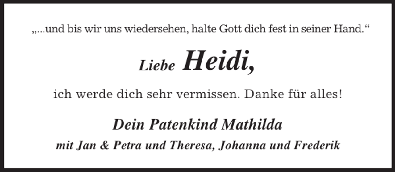 <p>„...und bis wir uns wiedersehen, halte Gott dich fest in seiner Hand.“</p><p>Liebe</p><p>Heidi,</p><p>ich werde dich sehr vermissen. Danke für alles!</p><p>Dein Patenkind Mathilda<br />mit Jan &amp; Petra und Theresa, Johanna und Frederik</p>