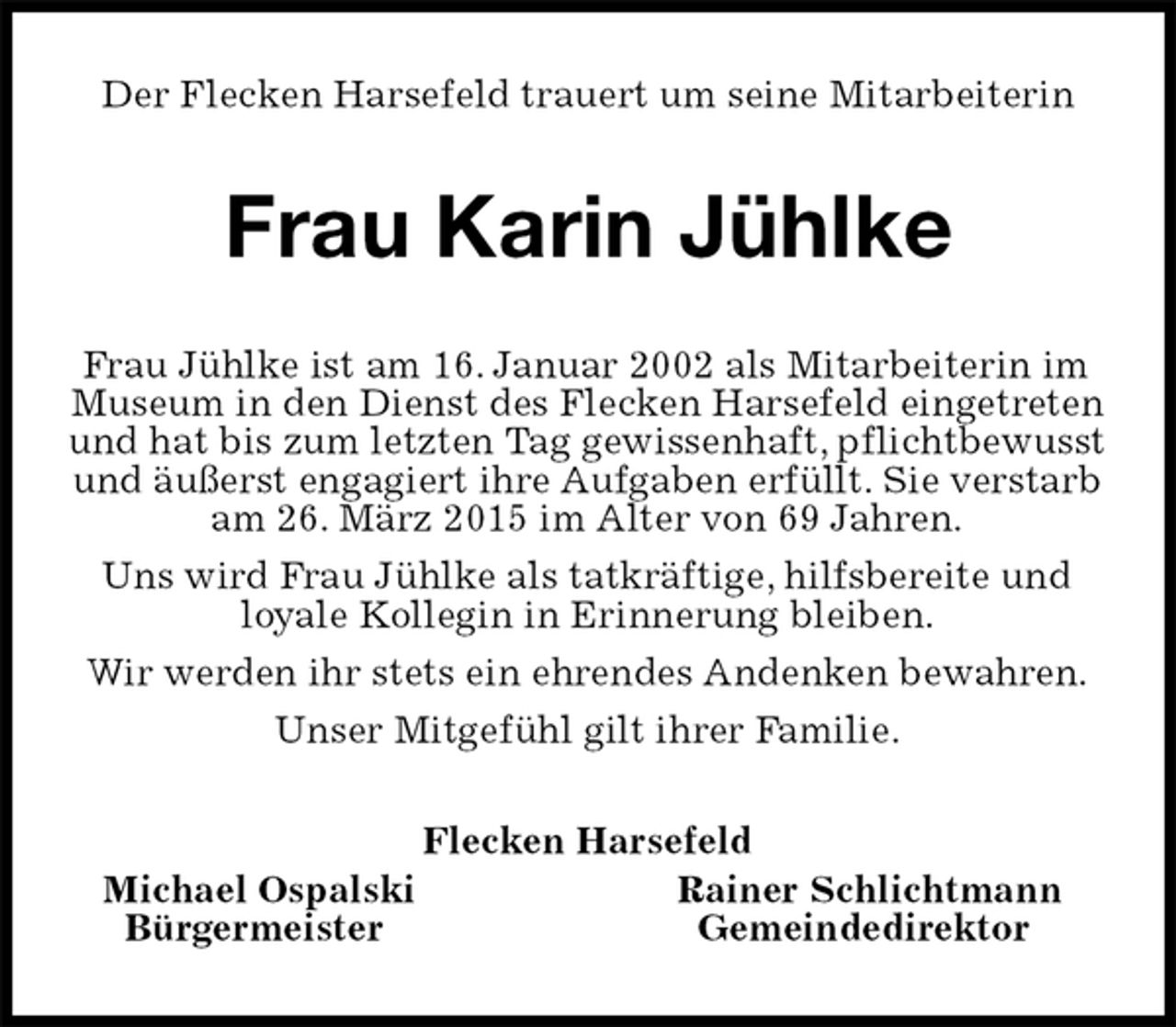 <p>Der Flecken Harsefeld trauert um seine Mitarbeiterin<br />Frau Karin Jühlke<br />Frau Jühlke ist am 16. Januar 2002 als Mitarbeiterin im Museum in den Dienst des Flecken Harsefeld eingetreten und hat bis zum letzten Tag gewissenhaft, pflichtbewusst und äußerst engagiert ihre Aufgaben erfüllt. Sie verstarb am 26. März 2015 im Alter von 69 Jahren.<br />Uns wird Frau Jühlke als tatkräftige, hilfsbereite und loyale Kollegin in Erinnerung bleiben.<br />Wir werden ihr stets ein ehrendes Andenken bewahren.<br />Unser Mitgefühl gilt ihrer Familie.<br />Flecken Harsefeld<br />Michael OspalskiRainer Schlichtmann<br />BürgermeisterGemeindedirektor</p>