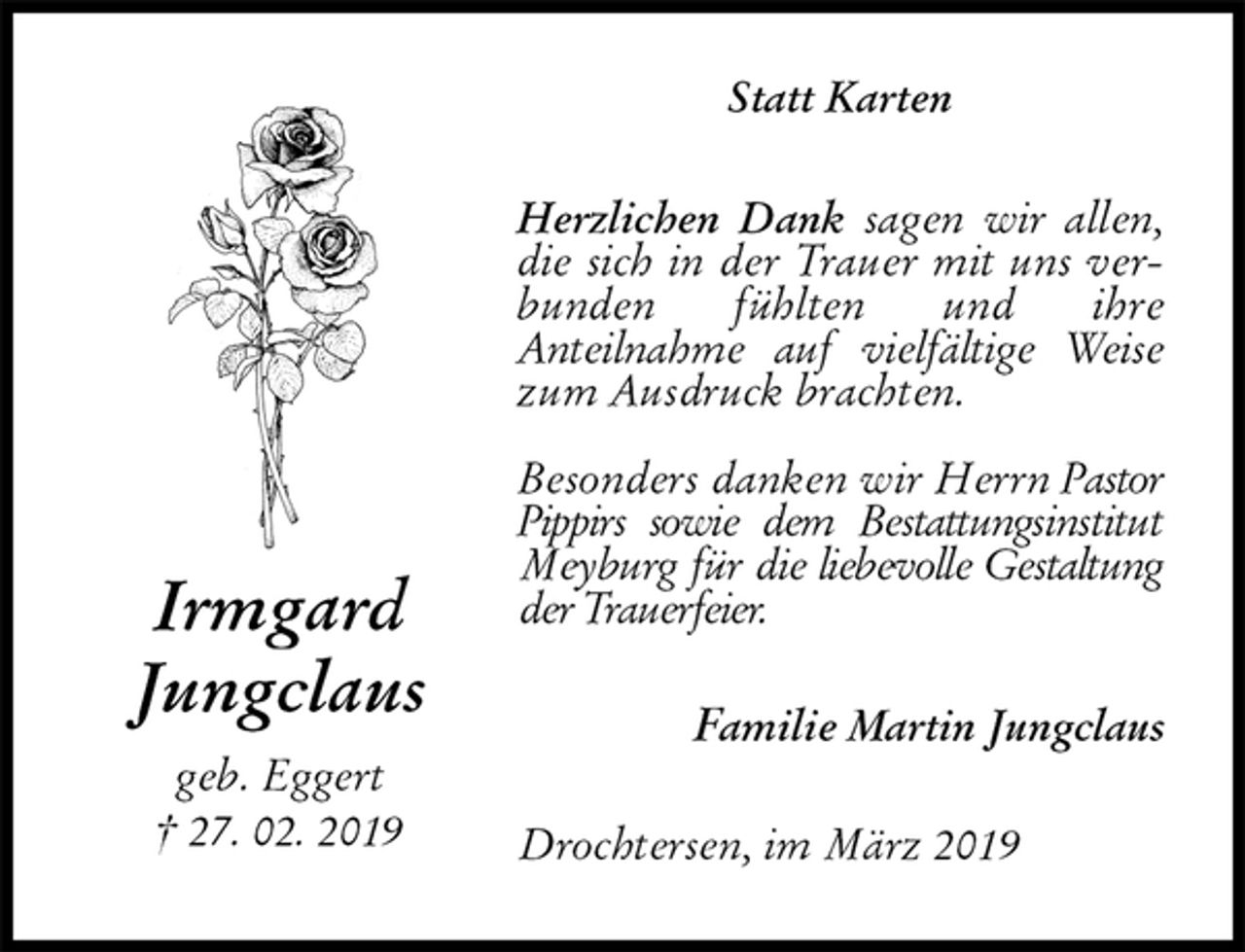 <p>Statt Karten<br />Herzlichen Dank sagen wir allen, die sich in der Trauer mit uns verbunden fühlten und ihre<br />Anteilnahme auf vielfältige Weise zum Ausdruck brachten.</p><p>Besonders danken wir Herrn Pastor Pippirs sowie dem Bestattungsinstitut Meyburg für die liebevolle Gestaltung der Trauerfeier.<br />Familie Martin Jungclaus<br />Drochtersen, im März 2019<br />Irmgard<br />Jungclaus<br />geb. Eggert<br />† 27. 02. 2019</p>