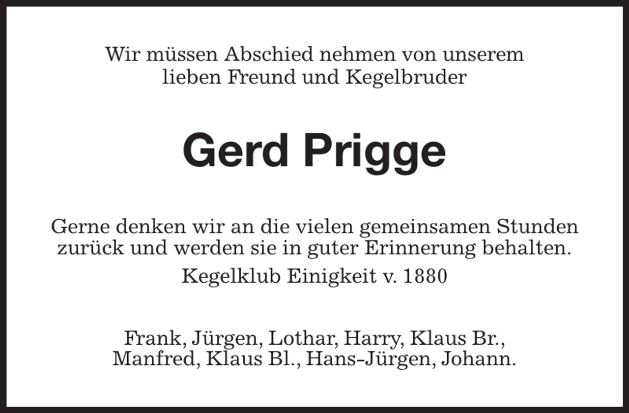 <p>Wir müssen Abschied nehmen von unserem<br />lieben Freund und Kegelbruder<br />Gerd Prigge<br />Gerne denken wir an die vielen gemeinsamen Stunden zurück und werden sie in guter Erinnerung behalten.<br />Kegelklub Einigkeit v. 1880<br />Frank, Jürgen, Lothar, Harry, Klaus Br.,<br />Manfred, Klaus Bl., Hans-Jürgen, Johann.</p>