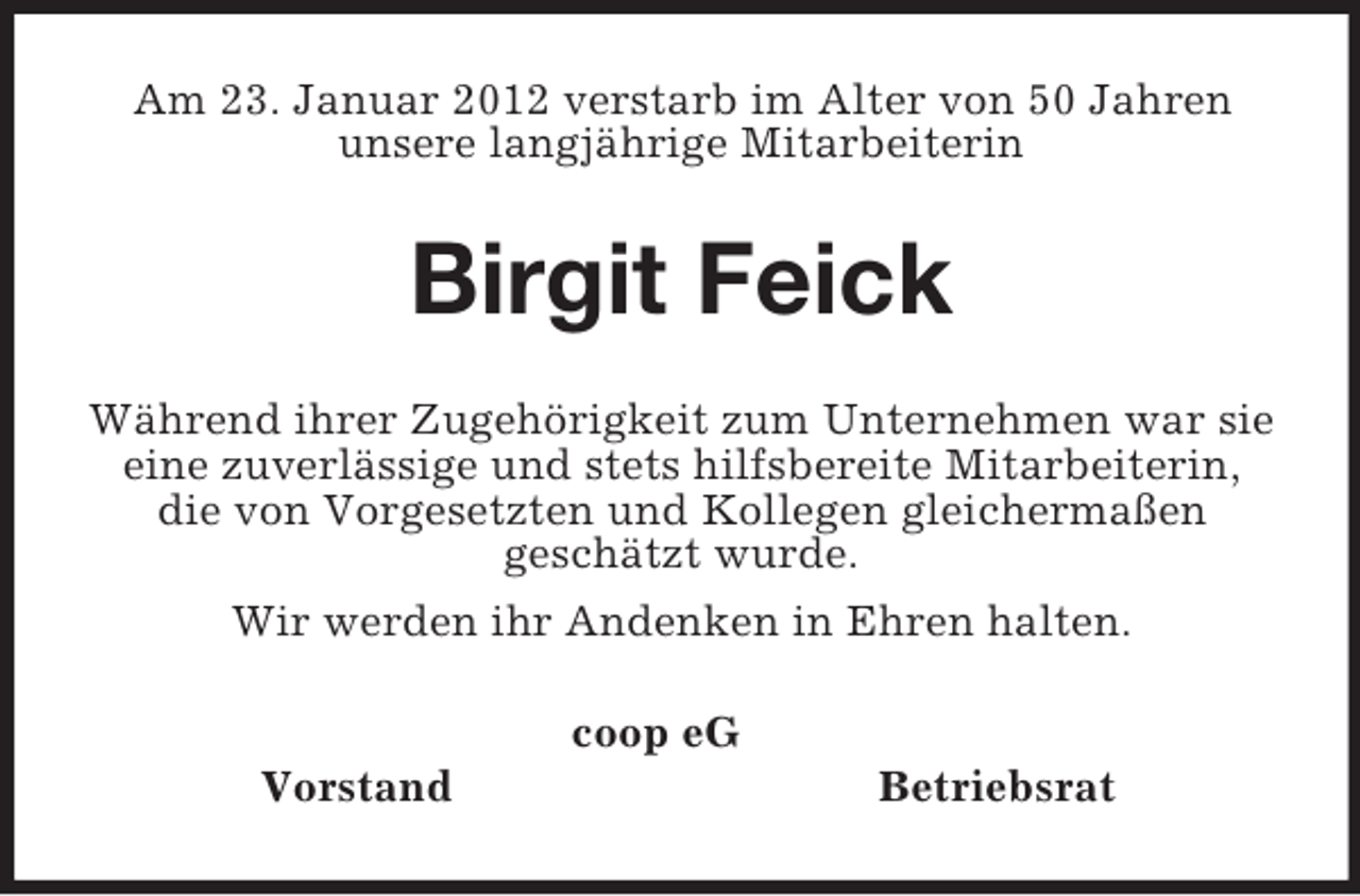<p>Am 23. Januar 2012 verstarb im Alter von 50 Jahren<br />unsere langjährige Mitarbeiterin<br />Birgit Feick<br />Während ihrer Zugehörigkeit zum Unternehmen war sie eine zuverlässige und stets hilfsbereite Mitarbeiterin, die von Vorgesetzten und Kollegen gleichermaßen<br />geschätzt wurde.<br />Wir werden ihr Andenken in Ehren halten.<br />coop eG<br />Vorstand Betriebsrat</p>