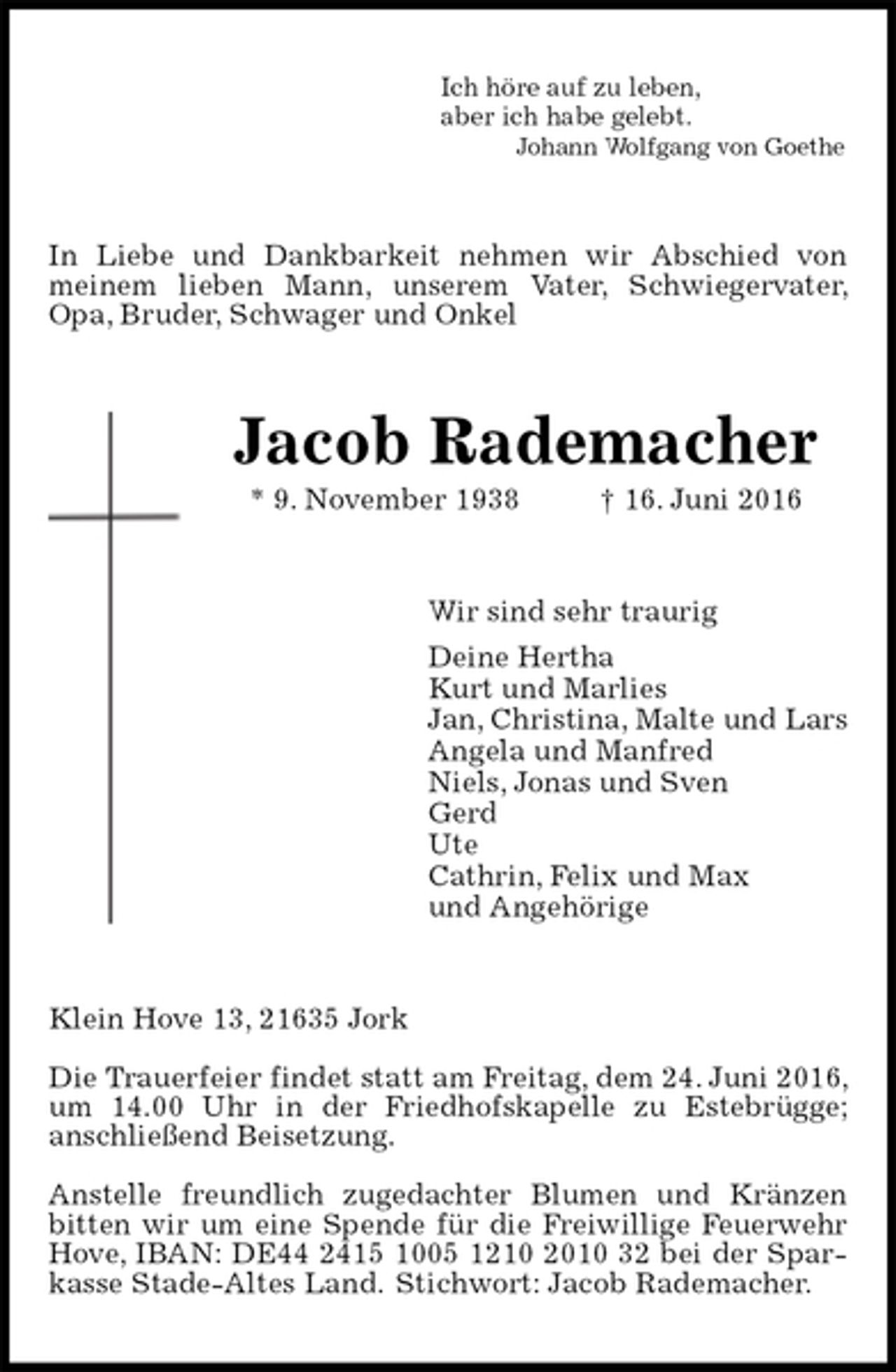 <p>Ich höre auf zu leben,<br />aber ich habe gelebt.<br />Johann Wolfgang von Goethe<br />In Liebe und Dankbarkeit nehmen wir Abschied von meinem lieben Mann, unserem Vater, Schwiegervater, Opa, Bruder, Schwager und Onkel<br />Jacob Rademacher<br />* 9. November 1938 † 16. Juni 2016<br />Wir sind sehr traurig<br />Deine Hertha<br />Kurt und Marlies<br />Jan, Christina, Malte und Lars<br />Angela und Manfred<br />Niels, Jonas und Sven<br />Gerd<br />Ute<br />Cathrin, Felix und Max<br />und Angehörige<br />Klein Hove 13, 21635 Jork</p><p>Die Trauerfeier findet statt am Freitag, dem 24. Juni 2016, um 14.00 Uhr in der Friedhofskapelle zu Estebrügge;<br />anschließend Beisetzung.</p><p>Anstelle freundlich zugedachter Blumen und Kränzen bitten wir um eine Spende für die Freiwillige Feuerwehr Hove, IBAN: DE44 2415 1005 1210 2010 32 bei der Sparkasse Stade-Altes Land. Stichwort: Jacob Rademacher.</p>