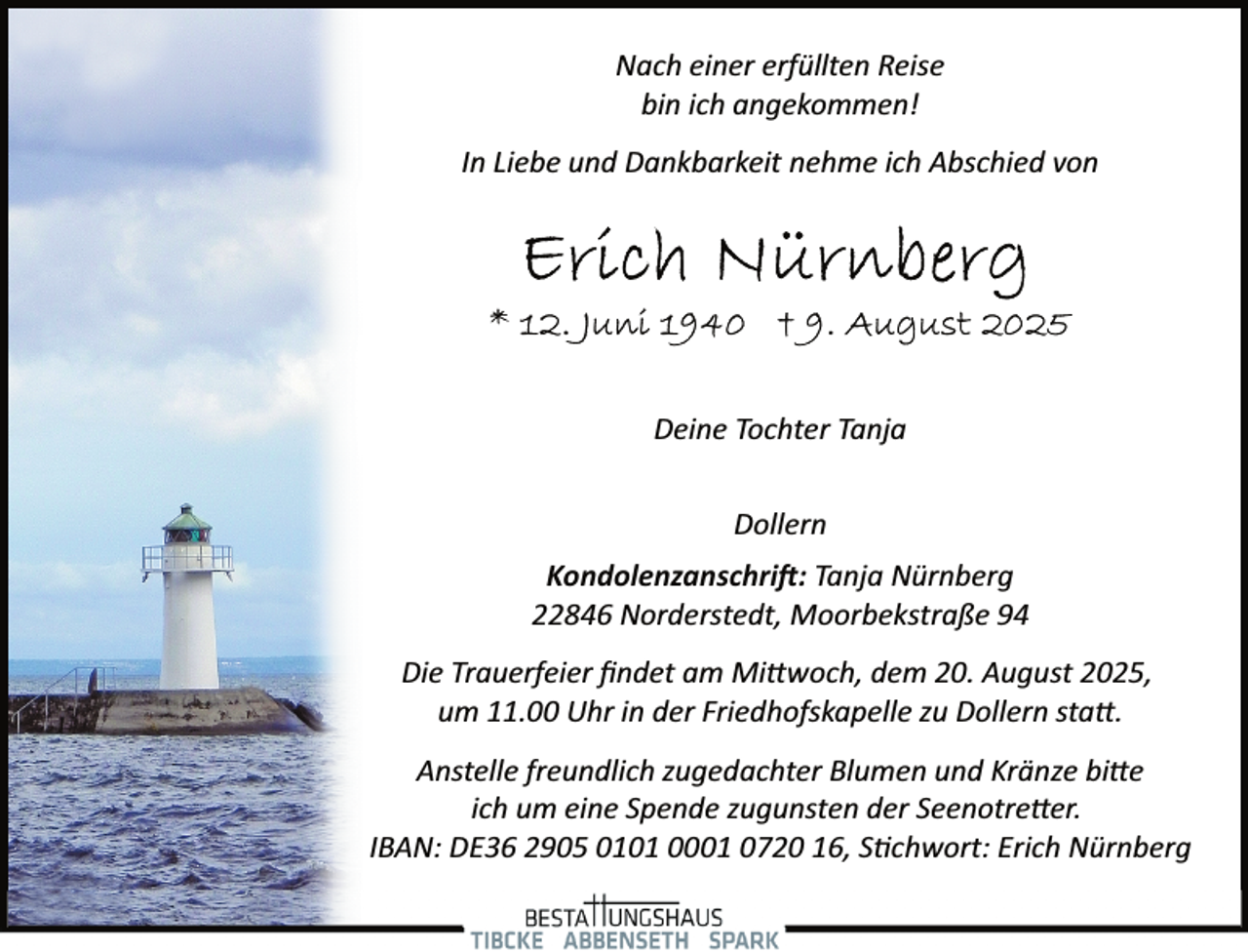 <p>Nach einer erfüllten Reise<br />bin ich angekommen!<br />In Liebe und Dankbarkeit nehme ich Abschied von</p><p>Deine Tochter Tanja<br />Dollern<br />Kondolenzanschri�: Tanja Nürnberg<br />22846 Norderstedt, Moorbekstraße 94<br />Die Trauerfeier ﬁndet am Mi woch, dem 20. August 2025,<br />um 11.00 Uhr in der Friedhofskapelle zu Dollern sta .<br />Anstelle freundlich zugedachter Blumen und Kränze bi e<br />ich um eine Spende zugunsten der Seenotre er.<br />IBAN: DE36 2905 0101 0001 0720 16, S�chwort: Erich Nürnberg</p>