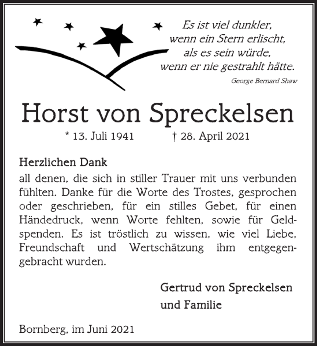 <p>Es ist viel dunkler,<br />wenn ein Stern erlischt,<br />als es sein würde,<br />wenn er nie gestrahlt hätte.<br />George Bernard Shaw<br />Horst von Spreckelsen<br />* 13. Juli 1941 † 28. April 2021<br />Herzlichen Dank<br />all denen, die sich in stiller Trauer mit uns verbunden<br />fühlten. Danke für die Worte des Trostes, gesprochen<br />oder geschrieben, für ein stilles Gebet, für einen<br />Händedruck, wenn Worte fehlten, sowie für Geldspenden.<br />Es ist tröstlich zu wissen, wie viel Liebe,<br />Freundschaft und Wertschätzung ihm entgegengebracht<br />wurden.<br />Gertrud von Spreckelsen<br />und Familie<br />Bornberg, im Juni 2021</p>