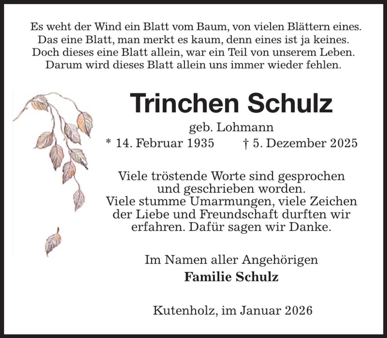 <p>Es weht der Wind ein Blatt vom Baum, von vielen Blättern eines.<br />Das eine Blatt, man merkt es kaum, denn eines ist ja keines.<br />Doch dieses eine Blatt allein, war ein Teil von unserem Leben.<br />Darum wird dieses Blatt allein uns immer wieder fehlen.<br />Trinchen Schulz<br />geb. Lohmann<br />* 14. Februar 1935 † 5. Dezember 2025<br />Viele tröstende Worte sind gesprochen<br />und geschrieben worden.<br />Viele stumme Umarmungen, viele Zeichen der Liebe und Freundschaft durften wir<br />erfahren. Dafür sagen wir Danke.<br />Im Namen aller Angehörigen<br />Familie Schulz<br />Kutenholz, im Januar 2026</p>