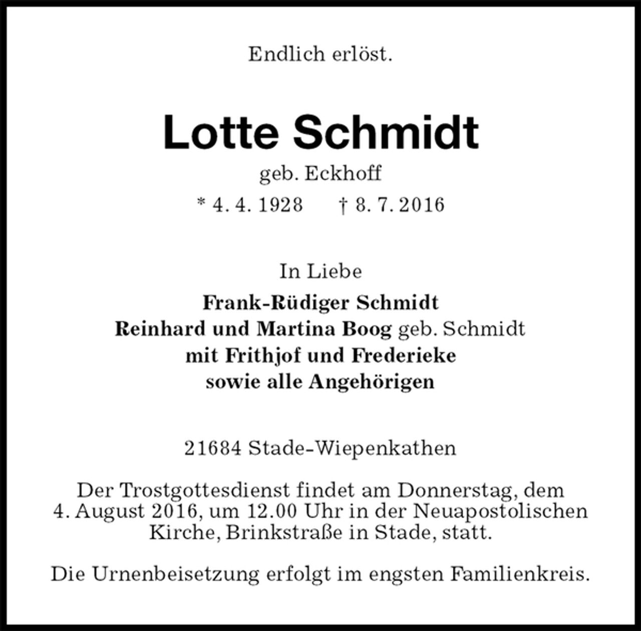 <p>Endlich erlöst.<br />Lotte Schmidt<br />geb. Eckhoff<br />* 4. 4. 1928 † 8. 7. 2016<br />In Liebe<br />Frank-Rüdiger Schmidt<br />Reinhard und Martina Boog geb. Schmidt<br />mit Frithjof und Frederieke<br />sowie alle Angehörigen<br />21684 Stade-Wiepenkathen</p>
<p>Der Trostgottesdienst findet am Donnerstag, dem<br />4. August 2016, um 12.00 Uhr in der Neuapostolischen<br />Kirche, Brinkstraße in Stade, statt.</p>
<p>Die Urnenbeisetzung erfolgt im engsten Familienkreis.</p>