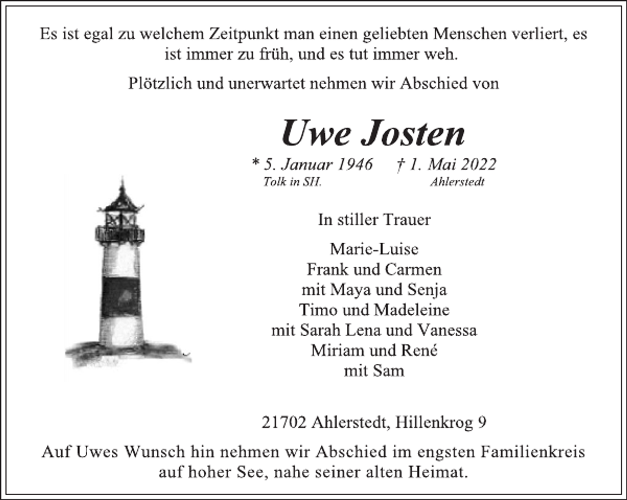 <p>Es ist egal zu welchem Zeitpunkt man einen geliebten Menschen verliert, es<br />ist immer zu früh, und es tut immer weh.<br />Plötzlich und unerwartet nehmen wir Abschied von<br />Uwe Josten<br />* 5. Januar 1946 † 1. Mai 2022<br />Tolk in SH. Ahlerstedt<br />In stiller Trauer<br />Marie-Luise<br />Frank und Carmen<br />mit Maya und Senja<br />Timo und Madeleine<br />mit Sarah Lena und Vanessa<br />Miriam und René<br />mit Sam<br />21702 Ahlerstedt, Hillenkrog 9<br />Auf Uwes Wunsch hin nehmen wir Abschied im engsten Familienkreis<br />auf hoher See, nahe seiner alten Heimat.</p>