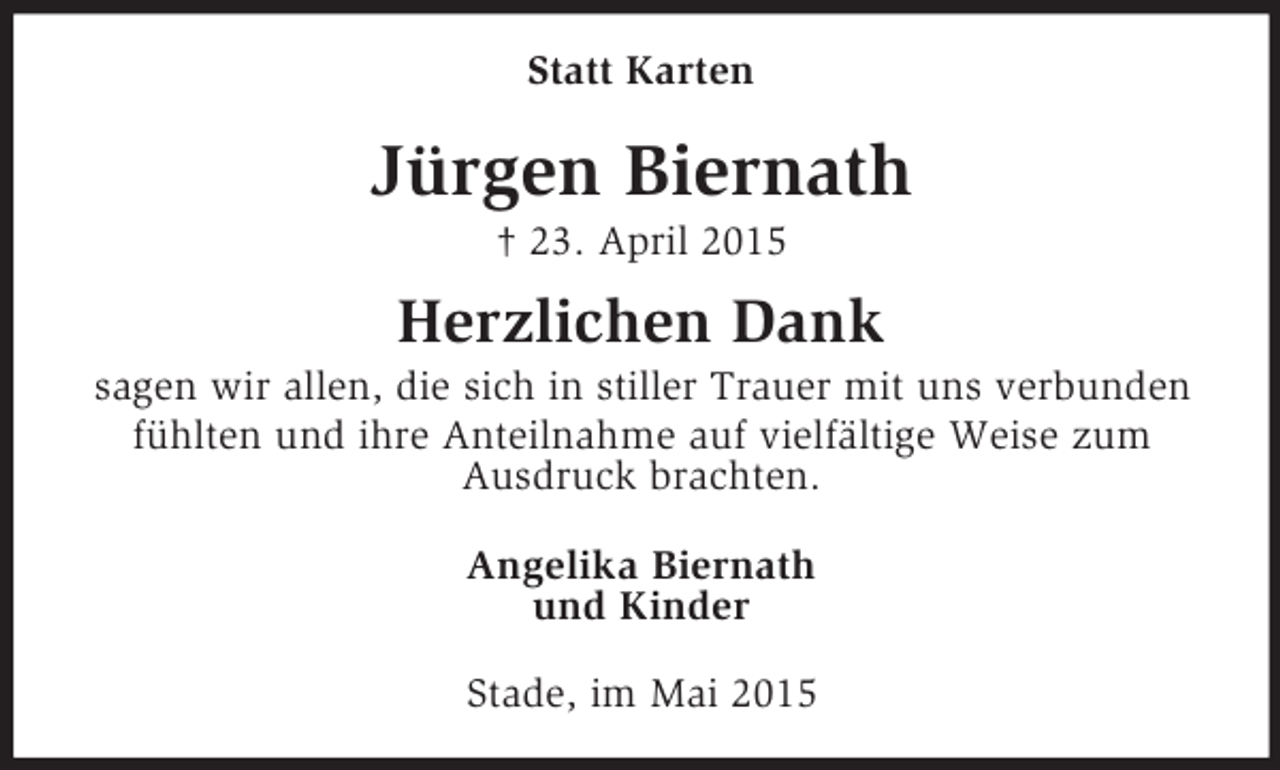 <p>Statt Karten<br />Jürgen Biernath<br />† 23. April 2015<br />Herzlichen Dank<br />sagen wir allen, die sich in stiller Trauer mit uns verbunden fühlten und ihre Anteilnahme auf vielfältige Weise zum<br />Ausdruck brachten.<br />Angelika Biernath<br />und Kinder<br />Stade, im Mai 2015</p>