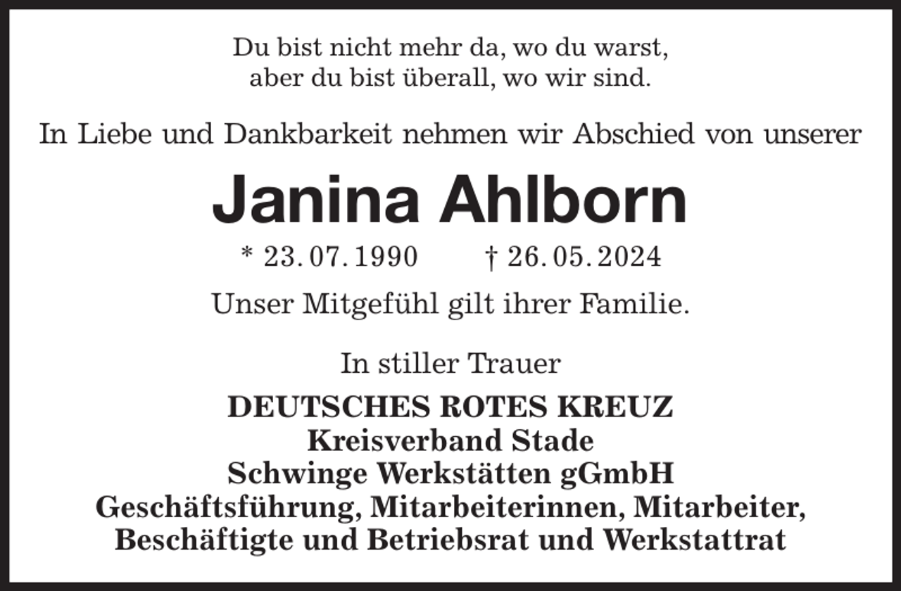 <p>Du bist nicht mehr da, wo du warst,<br />aber du bist überall, wo wir sind.<br />In Liebe und Dankbarkeit nehmen wir Abschied von unserer<br />Janina Ahlborn<br />* 23. 07. 1990 † 26. 05. 2024<br />Unser Mitgefühl gilt ihrer Familie.</p><p>In stiller Trauer<br />DEUTSCHES ROTES KREUZ<br />Kreisverband Stade<br />Schwinge Werkstätten gGmbH<br />Geschäftsführung, Mitarbeiterinnen, Mitarbeiter,<br />Beschäftigte und Betriebsrat und Werkstattrat</p>