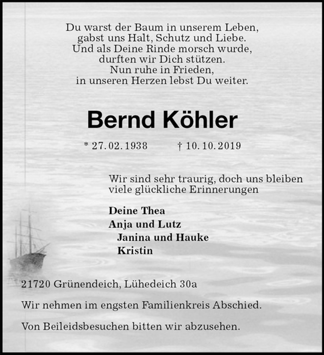 <p>Du warst der Baum in unserem Leben,<br />gabst uns Halt, Schutz und Liebe.<br />Und als Deine Rinde morsch wurde,<br />durften wir Dich stützen.<br />Nun ruhe in Frieden,<br />in unseren Herzen lebst Du weiter.<br />Bernd Köhler<br />* 27. 02. 1938 † 10. 10. 2019<br />Wir sind sehr traurig, doch uns bleiben<br />viele glückliche Erinnerungen</p><p>Deine Thea<br />Anja und Lutz<br />Janina und Hauke<br />Kristin<br />21720 Grünendeich, Lühedeich 30a</p><p>Wir nehmen im engsten Familienkreis Abschied.</p><p>Von Beileidsbesuchen bitten wir abzusehen.</p>