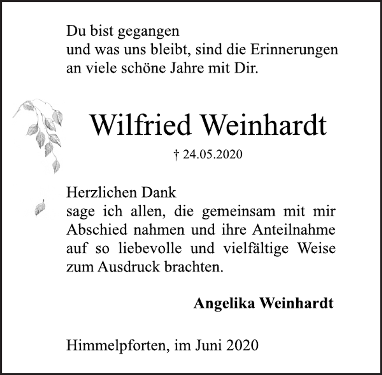 <p>Du bist gegangen<br />und was uns bleibt, sind die Erinnerungen<br />an viele schöne Jahre mit Dir.<br />Wilfried Weinhardt<br />† 24.05.2020<br />Herzlichen Dank<br />sage ich allen, die gemeinsam mit mir<br />Abschied nahmen und ihre Anteilnahme<br />auf so liebevolle und vielfältige Weise<br />zum Ausdruck brachten.<br />Angelika Weinhardt<br />Himmelpforten, im Juni 2020</p>